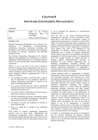 CHAPTER 8
                        SOFTWARE ENGINEERING MANAGEMENT

ACRONYM
PMBOK                           Guide to the Project                    is not to diminish the importance of organizational
                                Management Body   of                    management issues.
                                Knowledge                               Since the link to the related disciplines–obviously
SQA                             Software Quality Assurance              management–is important, it will be described in more
                                                                        detail than in the other KA descriptions. Aspects of
INTRODUCTION                                                            organizational management are important in terms of their
                                                                        impact on software engineering, policy management, for
Software Engineering Management can be defined as the                   instance: organizational policies and standards provide the
application    of     management      activities–planning,              framework in which software engineering is undertaken.
coordinating, measuring, monitoring, controlling, and                   These policies may need to be influenced by the
reporting–to ensure that the development and maintenance                requirements of effective software development and
of software is systematic, disciplined, and quantified                  maintenance, and a number of software engineering-
(IEEE610.12-90).                                                        specific policies may need to be established for effective
The Software Engineering Management KA therefore                        management of software engineering at an organizational
addresses the management and measurement of software                    level. For example, policies are usually necessary to
engineering. While measurement is an important aspect of                establish specific organization-wide processes or
all KAs, it is here that the topic of measurements programs             procedures for such software engineering tasks as
is presented.                                                           designing, implementing, estimating, tracking, and
While it is true to say that, in one sense it should be                 reporting. Such policies are essential to effective long-term
possible to manage software engineering in the same way                 software engineering management, by establishing a
as any other (complex) process, there are aspects specific to           consistent basis on which to analyze past performance and
software products and the software life cycle processes                 implement improvements, for example.
which complicate effective management–just a few of                     Another important aspect of management is personnel
which are as follows:                                                   management: policies and procedures for hiring, training
   The perception of clients is such that there is often a              and motivating personnel, and mentoring for career
   lack of appreciation for the complexity inherent in                  development are important not only at the project level, but
   software engineering, particularly in relation to the                also to the longer term success of an organization. Software
   impact of changing requirements.                                     engineering personnel may present unique training or
                                                                        personnel management challenges (for example,
   It is almost inevitable that the software engineering                maintaining currency in a context where the underlying
   processes themselves will generate the need for new or               technology undergoes continuous and rapid change).
   changed client requirements.                                         Communication management is also often mentioned as an
   As a result, software is often built in an iterative process         overlooked, but major aspect of the performance of
   rather than a sequence of closed tasks.                              individuals in a field where precise understanding of user
   Software engineering necessarily incorporates aspects                needs and of complex requirements and designs is
   of creativity and discipline–maintaining an appropriate              necessary. Finally, portfolio management, which is the
   balance between the two is often difficult.                          capacity to have an overall vision not only of the set of
                                                                        software under development, but also of the software
   The degree of novelty and complexity of software is                  already in use in an organization, is necessary.
   often extremely high.                                                Furthermore, software reuse is a key factor in maintaining
   There is a rapid rate of change in the underlying                    and improving productivity and competitiveness. Effective
   technology.                                                          reuse requires a strategic vision that reflects the unique
With respect to software engineering, management                        power and requirements of this technique.
activities occur at three levels: organizational and                    In addition to understanding the aspects of management
infrastructure management, project management, and                      that are uniquely influenced by software, software
measurement program planning and control. The last two                  engineers must have some knowledge of the more general
are covered in detail in this KA description. However, this             aspects, even in the first four years after graduation that is
                                                                        targeted in the Guide.


© IEEE – 2004 Version                                             8–1
 