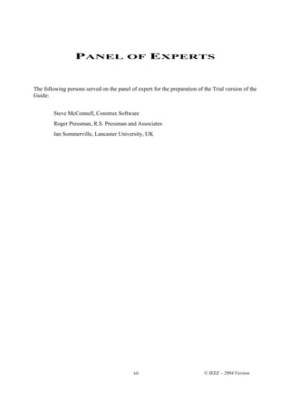 PANEL OF EXPERTS


The following persons served on the panel of expert for the preparation of the Trial version of the
Guide:


        Steve McConnell, Construx Software
        Roger Pressman, R.S. Pressman and Associates
        Ian Sommerville, Lancaster University, UK




                                            xii                            © IEEE – 2004 Version
 