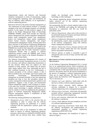 Organizational culture and behavior, and functional                  models are developed using           statistical,   expert
enterprise management in terms of procurement, supply                knowledge, or other techniques.
chain management, marketing, sales, and distribution, all       The software engineering project management sub-areas
have an influence, albeit indirectly, on an organization’s      makes extensive use of the software engineering
software engineering process.                                   measurement sub-area.
Relevant to this KA is the notion of project management, as     Not unexpectedly, this KA is closely related to others in the
“the construction of useful software artifacts” is normally     Guide to the SWEBOK, and reading the following KA
managed in the form of (perhaps programs of) individual         descriptions in conjunction with this one would be
projects. In this regard, we find extensive support in the      particularly useful.
Guide to the Project Management Body of Knowledge
(PMBOK) (PMI00), which itself includes the following                 Software Requirements, where some of the activities to
project management KAs: project integration management,              be performed during the Initiation and Scope definition
project scope management, project time management,                   phase of the project are described
project cost management, project quality management,                 Software Configuration Management, as this deals with
project human resource management, and project                       the identification, control, status accounting, and audit
communications management. Clearly, all these topics have            of the software configuration, along with software
direct relevance to the Software Engineering Management              release management and delivery
KA. To attempt to duplicate the content of the Guide to the          Software Engineering Process, because processes and
PMBOK here would be both impossible and inappropriate.               projects are closely related (this KA also describes
Instead, we suggest that the reader interested in project            process and product measurement)
management beyond what is specific to software
engineering projects consult the PMBOK itself. Project               Software Quality, as quality is constantly a goal of
management is also found in the Related Disciplines of               management and is an aim of many activities that must
Software Engineering chapter.                                        be managed
The Software Engineering Management KA consists of              BREAKDOWN OF TOPICS FOR SOFTWARE ENGINEERING
both the software project management process, in its first      MANAGEMENT
five sub-areas, and software engineering measurement in
the last sub-area. While these two subjects are often           As the Software Engineering Management KA is viewed
regarded as being separate, and indeed they do possess          here as an organizational process which incorporates the
many unique aspects, their close relationship has led to        notion of process and project management, we have created
their combined treatment in this KA. Unfortunately, a           a breakdown that is both topic-based and life cycle-based.
common perception of the software industry is that it           However, the primary basis for the top-level breakdown is
delivers products late, over budget, and of poor quality and    the process of managing a software engineering project.
uncertain       functionality.       Measurement-informed       There are six major sub-areas. The first five sub-areas
management–an assumed principle of any true engineering         largely follow the IEEE/EIA 12207 Management Process.
discipline–can help to turn this perception around. In          The six sub-areas are:
essence, management without measurement, qualitative and             Initiation and scope definition, which deals with the
quantitative, suggests a lack of rigor, and measurement              decision to initiate a software engineering project
without management suggests a lack of purpose or context.
                                                                     Software project planning, which addresses the
In the same way, however, management and measurement
                                                                     activities undertaken to prepare for a successful
without expert knowledge is equally ineffectual, so we
                                                                     software engineering, from a management perspective
must be careful to avoid over-emphasizing the quantitative
aspects of Software Engineering Management (SEM).                    Software project enactment, which deals with generally
Effective management requires a combination of both                  accepted software engineering management activities
numbers and experience.                                              that occur during software engineering
The following working definitions are adopted here:                  Review and evaluation, which deal with assurance that
                                                                     the software is satisfactory
   Management process refers to the activities that are
   undertaken in order to ensure that the software                   Closure, which addresses the post-completion activities
   engineering processes are performed in a manner                   of a software engineering project
   consistent with the organization’s policies, goals, and           Software engineering measurement, which deals with
   standards.                                                        the effective development and implementation of
   Measurement refers to the assignment of values and                measurement programs in software engineering
   labels to aspects of software engineering (products,              organizations (IEEE12207.0-96)
   processes, and resources as defined by [Fen98]) and the      The Software Maintenance KA breakdown of topics is
   models that are derived from them, whether these             shown in Figure 1.



                                                               8–2                                   © IEEE – 2004 Version
 
