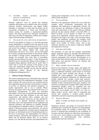 1.2.    Feasibility analysis (technical,          operational,           ongoing plan management, review, and revision are also
        financial, social/political)                                     clearly stated and agreed.
        [Pre04: c6; Som05: c6]                                           2.1.   Process planning
Software engineers? must be assured that adequate                        Selection of the appropriate software life cycle model (for
capability and resources are available in the form of people,            example, spiral, evolutionary prototyping) and the
expertise, facilities, infrastructure, and support (either               adaptation and deployment of appropriate software life
internally or externally) to ensure that the project can be              cycle processes are undertaken in light of the particular
successfully completed in a timely and cost-effective                    scope and requirements of the project. Relevant methods
manner (using, for example, a requirement-capability                     and tools are also selected. [Dor02: v1c6,v2c8; Pfl01: c2;
matrix). This often requires some ‘ball-park’ estimation of              Pre04: c2; Rei02: c1,c3,c5; Som05: c3; Tha97: c3] At the
effort and cost based on appropriate methods (for example,               project level, appropriate methods and tools are used to
expert-informed analogy techniques).                                     decompose the project into tasks, with associated inputs,
1.3.    Process for the review and revision of requirements              outputs, and completion conditions (for example, work
                                                                         breakdown structure). [Dor02: v2c7; Pfl01: c3; Pre04: c21;
Given the inevitability of change, it is vital that agreement            Rei02: c4,c5; Som05: c4; Tha97: c4,c6] This in turn
among stakeholders is reached at this early point as to the              influences decisions on the project’s high-level schedule
means by which scope and requirements are to be reviewed                 and organization structure.
and revised (for example, via agreed change management
procedures). This clearly implies that scope and                         2.2.   Determine deliverables
requirements will not be ‘set in stone’, but can and should              The product(s) of each task (for example, architectural
be revisited at predetermined points as the process unfolds              design, inspection report) are specified and characterized.
(for example, at design reviews, management reviews). If                 [Pfl01: c3; Pre04: c24; Tha97: c4] Opportunities to reuse
changes are accepted, then some form of traceability                     software components from previous developments or to
analysis and risk analysis (see topic 2..5 Risk Management)              utilize off-the-shelf software products are evaluated. Use of
should be used to ascertain the impact of those changes. A               third parties and procured software are planned and
managed change approach should also be useful when it                    suppliers are selected.
comes time to review the outcome of the project, as the                  2.3.   Effort, schedule, and cost estimation
scope and requirements should form the basis for the
evaluation of success. [Som05: c6] See also the software                 Based on the breakdown of tasks, inputs, and outputs, the
configuration control sub-area of the Software                           expected effort range required for each task is determined
Configuration Management KA.                                             using a calibrated estimation model based on historical
                                                                         size-effort data where available and relevant, or other
2.     Software Project Planning                                         methods like expert judgment. Task dependencies are
                                                                         established and potential bottlenecks are identified using
The iterative planning process is informed by the scope and              suitable methods (for example, critical path analysis).
requirements and by the establishment of feasibility. At this            Bottlenecks are resolved where possible, and the expected
point, software life cycle processes are evaluated and the               schedule of tasks with projected start times, durations, and
most appropriate (given the nature of the project, its degree            end times is produced (for example, PERT chart). Resource
of novelty, its functional and technical complexity, its                 requirements (people, tools) are translated into cost
quality requirements, and so on) is selected. Where                      estimates. [Dor02: v2c7; Fen98: c12; Pfl01: c3; Pre04: c23,
relevant, the project itself is then planned in the form of a            c24; Rei02: c5,c6; Som05: c4,c23; Tha97: c5] This is a
hierarchical decomposition of tasks, the associated                      highly iterative activity which must be negotiated and
deliverables of each task are specified and characterized in             revised until consensus is reached among affected
terms of quality and other attributes in line with stated                stakeholders (primarily engineering and management).
requirements, and detailed effort, schedule, and cost
estimation is undertaken. Resources are then allocated to                2.4.   Resource allocation
tasks so as to optimize personnel productivity (at                              [Pfl01: c3; Pre04: c24; Rei02: c8,c9; Som05: c4;
individual, team, and organizational levels), equipment and                     Tha97: c6,c7]
materials utilization, and adherence to schedule. Detailed
risk management is undertaken and the ‘risk profile’ of the              Equipment, facilities, and people are associated with the
project is discussed among, and accepted by, all relevant                scheduled tasks, including the allocation of responsibilities
stakeholders. Comprehensive software quality management                  for completion (using, for example, a Gantt chart). This
processes are determined as part of the planning process in              activity is informed and constrained by the availability of
the form of procedures and responsibilities for software                 resources and their optimal use under these circumstances,
quality assurance, verification and validation, reviews, and             as well as by issues relating to personnel (for example,
audits (see the Software Quality KA). As an iterative                    productivity of individuals/teams, team dynamics,
process, it is vital that the processes and responsibilities for         organizational and team structures).


                                                                   8–4                                       © IEEE – 2004 Version
 