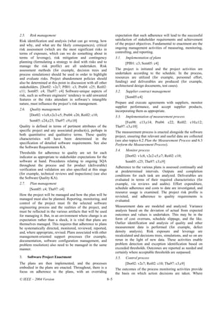 2.5.    Risk management                                               expectation that such adherence will lead to the successful
Risk identification and analysis (what can go wrong, how              satisfaction of stakeholder requirements and achievement
and why, and what are the likely consequences), critical              of the project objectives. Fundamental to enactment are the
risk assessment (which are the most significant risks in              ongoing management activities of measuring, monitoring,
terms of exposure, which can we do something about in                 controlling, and reporting.
terms of leverage), risk mitigation and contingency                   3.1.   Implementation of plans
planning (formulating a strategy to deal with risks and to                   [Pfl01: c3; Som05: c4]
manage the risk profile) are all undertaken. Risk
assessment methods (for example, decision trees and                   The project is initiated and the project activities are
process simulations) should be used in order to highlight             undertaken according to the schedule. In the process,
and evaluate risks. Project abandonment policies should               resources are utilized (for example, personnel effort,
also be determined at this point in discussion with all other         funding) and deliverables are produced (for example,
stakeholders. [Dor02: v2c7; Pfl01: c3; Pre04: c25; Rei02:             architectural design documents, test cases).
c11; Som05: c4; Tha97: c4] Software-unique aspects of                 3.2.   Supplier contract management
risk, such as software engineers’ tendency to add unwanted                   [Som05:c4]
features or the risks attendant in software’s intangible
nature, must influence the project’s risk management.                 Prepare and execute agreements with suppliers, monitor
                                                                      supplier performance, and accept supplier products,
2.6.    Quality management                                            incorporating them as appropriate.
        [Dor02: v1c8,v2c3-c5; Pre04: c26; Rei02: c10;                 3.3.   Implementation of measurement process
        Som05: c24,c25; Tha97: c9,c10]                                      [Fen98: c13,c14; Pre04: c22; Rei02: c10,c12;
Quality is defined in terms of pertinent attributes of the            Tha97: c3,c10]
specific project and any associated product(s), perhaps in            The measurement process is enacted alongside the software
both quantitative and qualitative terms. These quality                project, ensuring that relevant and useful data are collected
characteristics will have been determined in the                      (see also topics 6.2 Plan the Measurement Process and 6.3
specification of detailed software requirements. See also             Perform the Measurement Process).
the Software Requirements KA.
                                                                      3.4.   Monitor process
Thresholds for adherence to quality are set for each
indicator as appropriate to stakeholder expectations for the                 [Dor02: v1c8, v2c2-c5,c7; Rei02: c10;
software at hand. Procedures relating to ongoing SQA                         Som05: c25; Tha97: c3;c9]
throughout the process and for product (deliverable)                  Adherence to the various plans is assessed continually and
verification and validation are also specified at this stage          at predetermined intervals. Outputs and completion
(for example, technical reviews and inspections) (see also            conditions for each task are analyzed. Deliverables are
the Software Quality KA).                                             evaluated in terms of their required characteristics (for
2.7.    Plan management                                               example, via reviews and audits). Effort expenditure,
        [Som05: c4; Tha97: c4]                                        schedule adherence and costs to date are investigated, and
                                                                      resource usage is examined. The project risk profile is
How the project will be managed and how the plan will be              revisited, and adherence to quality requirements is
managed must also be planned. Reporting, monitoring, and              evaluated.
control of the project must fit the selected software
engineering process and the realities of the project, and             Measurement data are modeled and analyzed. Variance
must be reflected in the various artifacts that will be used          analysis based on the deviation of actual from expected
for managing it. But, in an environment where change is an            outcomes and values is undertaken. This may be in the
expectation rather than a shock, it is vital that plans are           form of cost overruns, schedule slippage, and the like.
themselves managed. This requires that adherence to plans             Outlier identification and analysis of quality and other
be systematically directed, monitored, reviewed, reported,            measurement data is performed (for example, defect
and, where appropriate, revised. Plans associated with other          density analysis). Risk exposure and leverage are
management-oriented support processes (for example,                   recalculated and decisions trees, simulations, and so on are
documentation, software configuration management, and                 rerun in the light of new data. These activities enable
problem resolution) also need to be managed in the same               problem detection and exception identification based on
manner.                                                               exceeded thresholds. Outcomes are reported as needed and
                                                                      certainly where acceptable thresholds are surpassed.
3.     Software Project Enactment                                     3.5.   Control process
The plans are then implemented, and the processes                            [Dor02: v2c7; Rei02: c10; Tha97: c3,c9]
embodied in the plans are enacted. Throughout, there is a             The outcomes of the process monitoring activities provide
focus on adherence to the plans, with an overriding                   the basis on which action decisions are taken. Where
© IEEE – 2004 Version                                           8–5
 