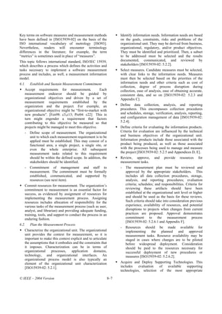 Key terms on software measures and measurement methods               Identify information needs. Information needs are based
have been defined in [ISO15939-02] on the basis of the               on the goals, constraints, risks and problems of the
ISO international vocabulary of metrology [ISO93].                   organizational unit. They may be derived from business,
Nevertheless, readers will encounter terminology                     organizational, regulatory, and/or product objectives.
differences in the literature; for example, the term                 They must be identified and prioritized. Then, a subset
“metrics” is sometimes used in place of “measures”.                  to be addressed must be selected and the results
This topic follows international standard, ISO/IEC 15939,            documented, communicated, and reviewed by
which describes a process which defines the activities and           stakeholders [ISO15939-02: 5.2.2].
tasks necessary to implement a software measurement                  Select measures. Candidate measures must be selected,
process and includes, as well, a measurement information             with clear links to the information needs. Measures
model.                                                               must then be selected based on the priorities of the
6.1.   Establish and Sustain Measurement Commitment                  information needs and other criteria such as cost of
                                                                     collection, degree of process disruption during
   Accept requirements for measurement.              Each            collection, ease of analysis, ease of obtaining accurate,
   measurement endeavor should be guided by                          consistent data, and so on [ISO15939-02: 5.2.3 and
   organizational objectives and driven by a set of                  Appendix C].
   measurement requirements established by the
   organization and the project. For example, an                     Define data collection, analysis, and reporting
   organizational objective might be “first-to-market with           procedures. This encompasses collection procedures
   new products”. [Fen98: c3,c13; Pre04: c22] This in                and schedules, storage, verification, analysis, reporting,
   turn might engender a requirement that factors                    and configuration management of data [ISO15939-02:
   contributing to this objective be measured so that                5.2.4].
   projects might be managed to meet this objective.                 Define criteria for evaluating the information products.
   -   Define scope of measurement. The organizational               Criteria for evaluation are influenced by the technical
       unit to which each measurement requirement is to be           and business objectives of the organizational unit.
       applied must be established. This may consist of a            Information products include those associated with the
       functional area, a single project, a single site, or          product being produced, as well as those associated
       even the whole enterprise. All subsequent                     with the processes being used to manage and measure
       measurement tasks related to this requirement                 the project [ISO15939-02: 5.2.5 and Appendices D, E].
       should be within the defined scope. In addition, the          Review, approve,        and    provide    resources    for
       stakeholders should be identified.                            measurement tasks.
   -   Commitment of management and staff to                         -   The measurement plan must be reviewed and
       measurement. The commitment must be formally                      approved by the appropriate stakeholders. This
       established, communicated, and supported by                       includes all data collection procedures, storage,
       resources (see next item).                                        analysis, and reporting procedures; evaluation
   Commit resources for measurement. The organization’s                  criteria; schedules; and responsibilities. Criteria for
   commitment to measurement is an essential factor for                  reviewing these artifacts should have been
   success, as evidenced by assignment of resources for                  established at the organizational unit level or higher
   implementing the measurement process. Assigning                       and should be used as the basis for these reviews.
   resources includes allocation of responsibility for the               Such criteria should take into consideration previous
   various tasks of the measurement process (such as user,               experience, availability of resources, and potential
   analyst, and librarian) and providing adequate funding,               disruptions to projects when changes from current
   training, tools, and support to conduct the process in an             practices are proposed. Approval demonstrates
   enduring fashion.                                                     commitment to the measurement process
                                                                         [ISO15939-02: 5.2.6.1 and Appendix F].
6.2.   Plan the Measurement Process
                                                                     -   Resources should be made available for
   Characterize the organizational unit. The organizational              implementing    the   planned    and    approved
   unit provides the context for measurement, so it is                   measurement tasks. Resource availability may be
   important to make this context explicit and to articulate             staged in cases where changes are to be piloted
   the assumptions that it embodies and the constraints that             before widespread deployment. Consideration
   it imposes. Characterization can be in terms of                       should be paid to the resources necessary for
   organizational    processes,    application    domains,               successful deployment of new procedures or
   technology, and organizational interfaces. An                         measures [ISO15939-02: 5.2.6.2].
   organizational process model is also typically an
   element of the organizational unit characterization               Acquire and Deploy Supporting Technologies. This
   [ISO15939-02: 5.2.1].                                             includes    evaluation  of  available supporting
                                                                     technologies, selection of the most appropriate

© IEEE – 2004 Version                                          8–7
 