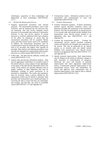technologies, acquisition of those technologies and                   Communicate results. Information products must be
   deployment of those technologies [ISO15939-02:                        documented and communicated to users and
   5.2.7].                                                               stakeholders [ISO15939-02: 5.3.4].
6.3.   Perform the Measurement Process                                6.4.   Evaluate Measurement
   Integrate measurement procedures with relevant                        Evaluate information products. Evaluate information
   processes. The measurement procedures, such as data                   products against specified evaluation criteria and
   collection, must be integrated into the processes they                determine strengths and weaknesses of the information
   are measuring. This may involve changing current                      products. This may be performed by an internal process
   processes to accommodate data collection or generation                or an external audit and should include feedback from
   activities. It may also involve analysis of current                   measurement users. Record lessons learned in an
   processes to minimize additional effort and evaluation                appropriate data base [ISO15939-02: 5.4.1 and
   of the effect on employees to ensure that the                         Appendix D].
   measurement procedures will be accepted. Morale                       Evaluate the measurement process.         Evaluate the
   issues and other human factors need to be considered.                 measurement process against specified evaluation
   In addition, the measurement procedures must be                       criteria and determine the strengths and weaknesses of
   communicated to those providing the data, training may                the process. This may be performed by an internal
   need to be provided, and support must typically be                    process or an external audit and should include
   provided. Data analysis and reporting procedures must                 feedback from measurement users. Record lessons
   typically be integrated into organizational and/or project            learned in an appropriate data base [ISO15939-02: 5.4.1
   processes in a similar manner [ISO15939-02: 5.3.1].                   and Appendix D].
   Collect data. The data must be collected, verified, and               Identify potential improvements. Such improvements
   stored [ISO15939-02 :5.3.2].                                          may be changes in the format of indicators, changes in
   Analyze data and develop information products. Data                   units measured, or reclassification of categories.
   may be aggregated, transformed, or re-coded as part of                Determine the costs and benefits of potential
   the analysis process, using a degree of rigor appropriate             improvements and select appropriate improvement
   to the nature of the data and the information needs. The              actions. Communicate proposed improvements to the
   results of this analysis are typically indicators such as             measurement process owner and stakeholders for
   graphs, numbers, or other indications that must be                    review and approval. Also communicate lack of
   interpreted, resulting in initial conclusions to be                   potential improvements if the analysis fails to identify
   presented to stakeholders. The results and conclusions                improvements [ISO15939-02: 5.4.2].
   must be reviewed, using a process defined by the
   organization (which may be formal or informal). Data
   providers and measurement users should participate in
   reviewing the data to ensure that they are meaningful,
   and accurate, and that they can result in reasonable
   actions [ISO15939-02: 5.3.3 and Appendix G].




                                                                8–8                                      © IEEE – 2004 Version
 