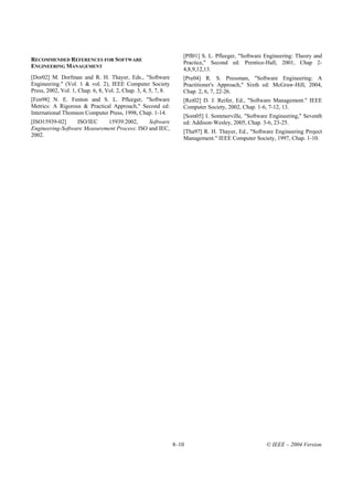 [Pfl01] S. L. Pfleeger, "Software Engineering: Theory and
RECOMMENDED REFERENCES FOR SOFTWARE
                                                                   Practice," Second ed: Prentice-Hall, 2001, Chap 2-
ENGINEERING MANAGEMENT
                                                                   4,8,9,12,13.
[Dor02] M. Dorfman and R. H. Thayer, Eds., "Software               [Pre04] R. S. Pressman, "Software Engineering: A
Engineering." (Vol. 1 & vol. 2), IEEE Computer Society             Practitioner's Approach," Sixth ed: McGraw-Hill, 2004,
Press, 2002, Vol. 1, Chap. 6, 8, Vol. 2, Chap. 3, 4, 5, 7, 8.      Chap. 2, 6, 7, 22-26.
[Fen98] N. E. Fenton and S. L. Pfleeger, "Software                 [Rei02] D. J. Reifer, Ed., "Software Management." IEEE
Metrics: A Rigorous & Practical Approach," Second ed:              Computer Society, 2002, Chap. 1-6, 7-12, 13.
International Thomson Computer Press, 1998, Chap. 1-14.
                                                                   [Som05] I. Sommerville, "Software Engineering," Seventh
[ISO15939-02]     ISO/IEC    15939:2002,      Software             ed: Addison-Wesley, 2005, Chap. 3-6, 23-25.
Engineering-Software Measurement Process: ISO and IEC,
                                                                   [Tha97] R. H. Thayer, Ed., "Software Engineering Project
2002.
                                                                   Management." IEEE Computer Society, 1997, Chap. 1-10.




                                                                8–10                                 © IEEE – 2004 Version
 