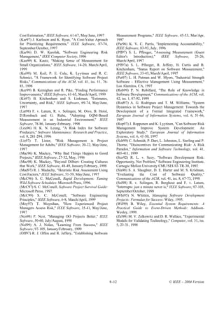 Cost Estimation," IEEE Software, 61-67, May/June, 1997          Measurement Programs," IEEE Software, 45-53, Mar/Apr,
(Kar97) J. Karlsson and K. Ryan, "A Cost-Value Aproach          1997
for Prioritizing Requirements," IEEE Software, 87-74,           (Par96) K. V. C. Parris, "Implementing Accountability,"
September/October, 1997                                         IEEE Software, 83-93, July, 1996
(Kar96) D. W. Karolak, "Software Engineering Risk               (Pfl97) S. L. Pfleeger, "Assessing Measurement (Guest
Management," IEEE Computer Society, 1996                        Editor's     Introduction),"   IEEE       Software,   25-26,
(Kau99) K. Kautz, "Making Sense of Measurement for              March/April, 1997
Small Organizations," IEEE Software, 14-20, March/April,        (Pfl97a) S. L. Pfleeger, R. Jeffery, B. Curtis and B.
1999                                                            Kitchenham, "Status Report on Software Measurement,"
(Kei98) M. Keil, P. E. Cule, K. Lyytinen and R. C.              IEEE Software, 33-43, March/April, 1997
Schmict, "A Framework for Identifying Software Project          (Put97) L. H. Putman and W. Myers, "Industrial Strength
Risks," Communications of the ACM, vol. 41, iss. 11, 76-        Software - Effective Management Using Measurement,"
83, 1998                                                        Los Alamitos, CA, 1997
(Ker99) B. Kernighan and R. Pike, "Finding Performance          (Rob99) P. N. Robillard, "The Role of Knowledge in
Improvements," IEEE Software, 61-65, March/April, 1999          Software Development," Communications of the ACM, vol.
(Kit97) B. Kitchenham and S. Linkman, "Estimates,               42, iss. 1, 87-92, 1999
Uncertainty, and Risk," IEEE Software, 69-74, May/June,         (Rod97) A. G. Rodrigues and T. M. Williams, "System
1997                                                            Dynamics in Software Project Management: Towards the
(Lat98) F. v. Latum, R. v. Solingen, M. Oivo, B. Hoisl,         Development of a Formal Integrated Framework,"
D.Rombach and G. Ruhe, "Adopting GQM-Based                      European Journal of Information Systems, vol. 6, 51-66,
Measurement in an Industrial Environment," IEEE                 1997
Software, 78-86, January-February, 1998                         (Rop97) J. Ropponen and K. Lyytinen, "Can Software Risk
(Leu96) H. K. N. Leung, "A Risk Index for Software              Management Improve System Development: An
Producers," Software Maintenance: Research and Practice,        Exploratory Study," European Journal of Information
vol. 8, 281-294, 1996                                           Systems, vol. 6, 41-50, 1997
(Lis97) T. Lister, "Risk Management is Project                  (Sch99) C. Schmidt, P. Dart, L. Johnston, L. Sterling and P.
Management for Adults," IEEE Software, 20-22, May/June,         Thorne, "Disincentives for Communicating Risk: A Risk
1997                                                            Paradox," Information and Software Technology, vol. 41,
(Mac96) K. Mackey, "Why Bad Things Happen to Good               403-411, 1999
Projects," IEEE Software, 27-32, May, 1996                      (Sco92) R. L. v. Scoy, "Software Development Risk:
(Mac98) K. Mackey, "Beyond Dilbert: Creating Cultures           Opportunity, Not Problem," Software Engineering Institute,
that Work," IEEE Software, 48-49, January/February, 1998        Carnegie Mellon University CMU/SEI-92-TR-30, 1992
(Mad97) R. J. Madachy, "Heuristic Risk Assessment Using         (Sla98) S. A. Slaughter, D. E. Harter and M. S. Krishnan,
Cost Factors," IEEE Software, 51-59, May/June, 1997             "Evaluating      the    Cost    of      Software    Quality,"
(McC96) S. C. McConell, Rapid Development: Taming               Communications of the ACM, vol. 41, iss. 8, 67-73, 1998
Wild Software Schedules: Microsoft Press, 1996.                 (Sol98) R. v. Solingen, R. Berghout and F. v. Latum,
(McC97) S. C. McConell, Software Project Survival Guide:        "Interrupts: just a minute never is," IEEE Software, 97-103,
Microsoft Press, 1997.                                          September/October, 1998
(McC99) S. C. McConell, "Software Engineering                   (Whi95) N. Whitten, Managing Software Development
Principles," IEEE Software, 6-8, March/April, 1999              Projects: Formulas for Success: Wiley, 1995.
(Moy97) T. Moynihan, "How Experienced Project                   (Wil99) B. Wiley, Essential System Requirements: A
Managers Assess Risk," IEEE Software, 35-41, May/June,          Practical Guide to Event-Driven Methods: Addison-
1997                                                            Wesley, 1999.
(Ncs98) P. Ncsi, "Managing OO Projects Better," IEEE            (Zel98) M. V. Zelkowitz and D. R. Wallace, "Experimental
Software, 50-60, July/August, 1998                              Models for Validating Technology," Computer, vol. 31, iss.
(Nol99) A. J. Nolan, "Learning From Success," IEEE              5, 23-31, 1998
Software, 97-105, January/February, 1999
(Off97) R. J. Offen and R. Jeffery, "Establishing Software




                                                             8–12                                   © IEEE – 2004 Version
 