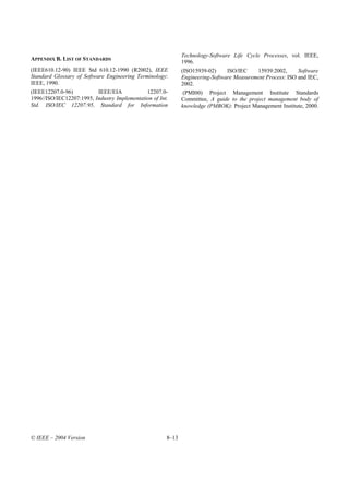 Technology-Software Life Cycle Processes, vol. IEEE,
APPENDIX B. LIST OF STANDARDS
                                                              1996.
(IEEE610.12-90) IEEE Std 610.12-1990 (R2002), IEEE            (ISO15939-02)     ISO/IEC    15939:2002,      Software
Standard Glossary of Software Engineering Terminology:        Engineering-Software Measurement Process: ISO and IEC,
IEEE, 1990.                                                   2002.
(IEEE12207.0-96)          IEEE/EIA            12207.0-         (PMI00) Project Management Institute Standards
1996//ISO/IEC12207:1995, Industry Implementation of Int.      Committee, A guide to the project management body of
Std. ISO/IEC 12207:95, Standard for Information               knowledge (PMBOK): Project Management Institute, 2000.




© IEEE – 2004 Version                                  8–13
 
