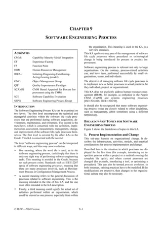 CHAPTER 9
                               SOFTWARE ENGINEERING PROCESS
                                                                            the organization. This meaning is used in the KA in a
                                                                            very few instances.
ACRONYMS                                                               This KA applies to any part of the management of software
CMMi              Capability Maturity Model Integration                life cycle processes where procedural or technological
                                                                       change is being introduced for process or product im-
EF                Experience Factory                                   provement.
FP                Function Point
                                                                       Software engineering process is relevant not only to large
HRM               Human Resources Management                           organizations. On the contrary, process-related activities
IDEAL             Initiating-Diagnosing-Establishing-                  can, and have been, performed successfully by small or-
                  Acting-Leaning (model)                               ganizations, teams, and individuals.
OMG               Object Management Group                              The objective of managing software life cycle processes is
QIP               Quality Improvement Paradigm                         to implement new or better processes in actual practices, be
                                                                       they individual, project, or organizational.
SCAMPI            CMM Based Appraisal for Process Im-
                  provement using the CMMi                             This KA does not explicitly address human resources man-
                                                                       agement (HRM), for example, as embodied in the People
SCE               Software Capability Evaluation                       CMM (Cur02) and systems engineering processes
SEPG              Software Engineering Process Group                   [ISO1528-028; IEEE 1220-98].

INTRODUCTION                                                           It should also be recognized that many software engineer-
                                                                       ing process issues are closely related to other disciplines,
The Software Engineering Process KA can be examined on                 such as management, albeit sometimes using a different
two levels. The first level encompasses the technical and              terminology.
managerial activities within the software life cycle proc-
esses that are performed during software acquisition, de-
velopment, maintenance, and retirement. The second is the              BREAKDOWN OF TOPICS FOR SOFTWARE
meta-level, which is concerned with the definition, imple-             ENGINEERING PROCESS
mentation, assessment, measurement, management, change,                Figure 1 shows the breakdown of topics in this KA.
and improvement of the software life cycle processes them-
selves. The first level is covered by the other KAs in the             1. Process Implementation and Change
Guide. This KA is concerned with the second.                           This sub-area focuses on organizational change. It de-
                                                                       scribes the infrastructure, activities, models, and practical
The term “software engineering process” can be interpreted
                                                                       considerations for process implementation and change.
in different ways, and this may cause confusion.
      One meaning, where the word the is used, as in the               Described here is the situation in which processes are de-
      software engineering process, could imply that there is          ployed for the first time (for example, introducing an in-
      only one right way of performing software engineering            spection process within a project or a method covering the
      tasks. This meaning is avoided in the Guide, because             complete life cycle), and where current processes are
      no such process exists. Standards such as IEEE12207              changed (for example, introducing a tool, or optimizing a
      speak of software engineering processes, meaning that            procedure). This can also be termed process evolution. In
      there are many processes involved, such as Develop-              both instances, existing practices have to be modified. If the
      ment Process or Configuration Management Process.                modifications are extensive, then changes in the organiza-
                                                                       tional culture may also be necessary.
      A second meaning refers to the general discussion of
      processes related to software engineering. This is the
      meaning intended in the title of this KA, and the one
      most often intended in the KA description.
      Finally, a third meaning could signify the actual set of
      activities performed within an organization, which
      could be viewed as one process, especially from within




© IEEE – 2004 Version                                            9–1
 