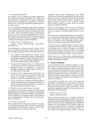 1.1.2. Experience Factory (EF)                                         Guidelines about process implementation and change
The concept of the EF separates the project organization               within software engineering organizations, including action
(the software development organization, for example) from              planning, training, management sponsorship and commit-
the improvement organization. The project organization                 ment, and the selection of pilot projects, and which cover
focuses on the development and maintenance of software,                both processes and tools, are given in [Moi98; San98;
while the EF is concerned with software engineering proc-              Sti99]. Empirical studies on success factors for process
ess improvement.                                                       change are reported in (ElE99a).
The EF is intended to institutionalize the collective learning         The role of change agents in this activity is discussed in
of an organization by developing, updating, and delivering             (Hut94). Process implementation and change can also be
to the project organization experience packages (for exam-             seen as an instance of consulting (either internal or exter-
ple, guides, models, and training courses), also referred to           nal).
as process assets. The project organization offers the EF
                                                                       One can also view organizational change from the perspec-
their products, the plans used in their development, and the
                                                                       tive of technology transfer (Rog83). Software engineering
data gathered during development and operation. Examples
                                                                       articles which discuss technology transfer and the charac-
of experience packages are presented in [Bas92].
                                                                       teristics of recipients of new technology (which could in-
1.2. Software process management cycle                                 clude process-related technologies) are (Pfl99; Rag89).
     [Bas92; Fow90; IEEE12207.0-96;            ISO15504-98;
                                                                       There are two ways of approaching the evaluation of proc-
Mcf96; SEL96]
                                                                       ess implementation and change, either in terms of changes
The management of software processes consists of four                  to the process itself or in terms of changes to the process
activities sequenced in an iterative cycle allowing for con-           outcomes (for example, measuring the return on investment
tinuous feedback and improvement of the software process:              from making the change). A pragmatic look at what can be
                                                                       achieved from such evaluation studies is given in (Her98).
    The Establish Process Infrastructure activity consists
    of establishing commitment to process implementation               Overviews of how to evaluate process implementation and
    and change (including obtaining management buy-in),                change, and examples of studies that do so, can be found in
    and putting in place an appropriate infrastructure (re-            [Gol99], (Kit98; Kra99; McG94).
    sources and responsibilities) to make it happen.
                                                                       2. Process Definition
    The goal of the Planning activity is to understand the
                                                                       A process definition can be a procedure, a policy, or a stan-
    current business objectives and process needs of the
                                                                       dard. Software life cycle processes are defined for a num-
    individual, project, or organization, to identify its
                                                                       ber of reasons, including increasing the quality of the prod-
    strengths and weaknesses, and to make a plan for proc-
                                                                       uct, facilitating human understanding and communication,
    ess implementation and change.
                                                                       supporting process improvement, supporting process man-
    The goal of Process Implementation and Change is to                agement, providing automated process guidance, and pro-
    execute the plan, deploy new processes (which may                  viding automated execution support. The types of process
    involve, for example, the deployment of tools and                  definitions required will depend, at least partially, on the
    training of staff), and/or change existing processes.              reason for the definition.
    Process Evaluation is concerned with finding out how               It should also be noted that the context of the project and
    well the implementation and change went, whether or                organization will determine the type of process definition
    not the expected benefits materialized. The results are            that is most useful. Important variables to consider include
    then used as input for subsequent cycles.                          the nature of the work (for example, maintenance or devel-
1.3. Models for process implementation and change                      opment), the application domain, the life cycle model, and
Two general models that have emerged for driving process               the maturity of the organization.
implementation and change are the Quality Improvement
                                                                       2.1. Software life cycle models
Paradigm (QIP) [SEL96] and the IDEAL model [McF96].
The two paradigms are compared in [SEL96]. Evaluation of                   [Pfl01:c2; IEEE12207.0-96]
process implementation and change outcomes can be quali-               Software life cycle models serve as a high-level definition
tative or quantitative.                                                of the phases that occur during development. They are not
                                                                       aimed at providing detailed definitions, but at highlighting
1.4. Practical considerations
                                                                       the key activities and their interdependencies. Examples of
Process implementation and change constitute an instance               software life cycle models are the waterfall model, the
of organizational change. Most successful organizational               throwaway prototyping model, evolutionary development,
change efforts treat the change as a project in its own right,         incremental/iterative delivery, spiral model, reusable soft-
with appropriate plans, monitoring, and review.                        ware model, and automated software synthesis. Compari-




© IEEE – 2004 Version                                            9–3
 