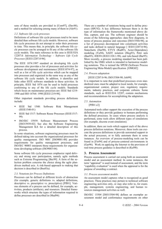 sons of these models are provided in [Com97], (Dav88),                 There are a number of notations being used to define proc-
and a method for selecting among many of them in (Ale91).              esses (SPC92). A key difference between them is in the
                                                                       type of information the frameworks mentioned above de-
2.2. Software life cycle processes                                     fine, capture, and use. The software engineer should be
Definitions of software life cycle processes tend to be more           aware of the following approaches: data flow diagrams, in
detailed than software life cycle models. However, software            terms of process purpose and outcomes [ISO15504-98], as
life cycle processes do not attempt to order their processes           a list of processes decomposed into constituent activities
in time. This means that, in principle, the software life cy-          and tasks defined in natural language [ IEEE12207.0-96],
cle processes can be arranged to fit any of the software life          Statecharts (Har98), ETVX (Rad85), Actor-Dependency
cycle models. The main reference in this area is IEEE/EIA              modeling (Yu94), SADT notation (Mcg93), Petri nets
12207.0: Information Technology – Software Life Cycle                  (Ban95); IDEF0 (IEEE1320.1-98), and rule-based (Bar95).
Processes [IEEE12207.0-96].                                            More recently, a process modeling standard has been pub-
The IEEE 1074:1997 standard on developing life cycle                   lished by the OMG which is intended to harmonize model-
processes also provides a list of processes and activities for         ing notations. This is termed the SPEM (Software Process
software development and maintenance [IEEE1074-97], as                 Engineering Meta-Model) specification .[OMG02]
well as a list of life cycle activities which can be mapped            2.4. Process adaptation
into processes and organized in the same way as any of the
software life cycle models. In addition, it identifies and                  [IEEE12207.0-96; ISO15504-98; Joh99]
links other IEEE software standards to these activities. In            It is important to note that predefined processes–even stan-
principle, IEEE Std 1074 can be used to build processes                dardized ones–must be adapted to local needs, for example,
conforming to any of the life cycle models. Standards                  organizational context, project size, regulatory require-
which focus on maintenance processes are: IEEE Std 1219-               ments, industry practices, and corporate cultures. Some
1998 and ISO 14764: 1998 [IEEE1219-98].                                standards, such as IEEE/EIA 12207, contain mechanisms
                                                                       and recommendations for accomplishing the adaptation.
Other important standards providing process definitions
include:                                                               2.5. Automation
                                                                            [Pfl01:c2]
    IEEE Std 1540:          Software    Risk    Management
    (IEEE1540-01)                                                      Automated tools either support the execution of the process
    IEEE Std 1517: Software Reuse Processes (IEEE1517-                 definitions or they provide guidance to humans performing
    99)                                                                the defined processes. In cases where process analysis is
                                                                       performed, some tools allow different types of simulations
     ISO/IEC 15939: Software Measurement Process                       (for example, discrete event simulation).
     [ISO15939-02]. See also the Software Engineering
     Management KA for a detailed description of this                  In addition, there are tools which support each of the above
     process.                                                          process definition notations. Moreover, these tools can exe-
In some situations, software engineering processes must be             cute the process definitions to provide automated support to
defined taking into account the organizational processes for           the actual processes, or to fully automate them in some
quality management. ISO 9001 [ISO9001-00] provides                     instances. An overview of process-modeling tools can be
requirements for quality management processes, and                     found in [Fin94] and of process-centered environments in
ISO/IEC 90003 interprets those requirements for organiza-              (Gar96). Work on applying the Internet to the provision of
tions developing software (ISO9003-04).                                real-time process guidance is described in (Kel98).

Some software life cycle processes emphasize rapid deliv-              3. Process Assessment
ery and strong user participation, namely agile methods                Process assessment is carried out using both an assessment
such as Extreme Programming [Bec99]. A form of the se-                 model and an assessment method. In some instances, the
lection problem concerns the choice along the agile plan-              term “appraisal” is used instead of assessment, and the term
driven method axis. A risk-based approach to making that               “capability evaluation” is used when the appraisal is for the
decision is described in (Boe03a).                                     purpose of awarding a contract.
2.3. Notations for Process Definitions                                 3.1. Process assessment models
Processes can be defined at different levels of abstraction            An assessment model captures what is recognized as good
(for example, generic definitions vs. adapted definitions,             practices. These practices may pertain to technical software
descriptive vs. prescriptive vs. proscriptive) [Pfl01]. Vari-          engineering activities only, or may also refer to, for exam-
ous elements of a process can be defined, for example, ac-             ple, management, systems engineering, and human re-
tivities, products (artifacts), and resources. Detailed frame-         sources management activities as well.
works which structure the types of information required to
define processes are described in (Mad94).                             ISO/IEC 15504 [ISO15504-98] defines an exemplar as-
                                                                       sessment model and conformance requirements on other

                                                                 9–4                                       © IEEE – 2004 Version
 