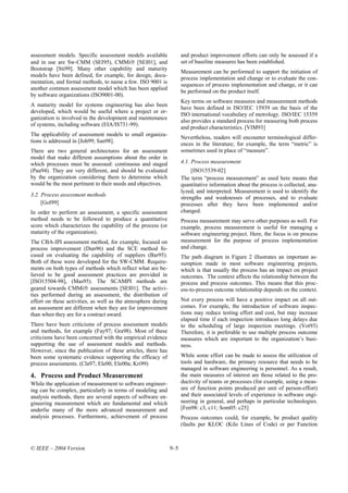 assessment models. Specific assessment models available              and product improvement efforts can only be assessed if a
and in use are Sw-CMM (SEI95), CMMi [SEI01], and                    set of baseline measures has been established.
Bootstrap [Sti99]. Many other capability and maturity
                                                                     Measurement can be performed to support the initiation of
models have been defined, for example, for design, docu-
                                                                     process implementation and change or to evaluate the con-
mentation, and formal methods, to name a few. ISO 9001 is
                                                                     sequences of process implementation and change, or it can
another common assessment model which has been applied
                                                                     be performed on the product itself.
by software organizations (ISO9001-00).
                                                                     Key terms on software measures and measurement methods
A maturity model for systems engineering has also been
                                                                     have been defined in ISO/IEC 15939 on the basis of the
developed, which would be useful where a project or or-
                                                                     ISO international vocabulary of metrology. ISO/IEC 15359
ganization is involved in the development and maintenance
                                                                     also provides a standard process for measuring both process
of systems, including software (EIA/IS731-99).
                                                                     and product characteristics. [VIM93]
The applicability of assessment models to small organiza-
                                                                     Nevertheless, readers will encounter terminological differ-
tions is addressed in [Joh99; San98].
                                                                     ences in the literature; for example, the term “metric” is
There are two general architectures for an assessment                sometimes used in place of “measure”.
model that make different assumptions about the order in
which processes must be assessed: continuous and staged              4.1. Process measurement
(Pau94). They are very different, and should be evaluated                 [ISO15539-02]
by the organization considering them to determine which              The term “process measurement” as used here means that
would be the most pertinent to their needs and objectives.           quantitative information about the process is collected, ana-
                                                                     lyzed, and interpreted. Measurement is used to identify the
3.2. Process assessment methods
                                                                     strengths and weaknesses of processes, and to evaluate
     [Gol99]                                                         processes after they have been implemented and/or
In order to perform an assessment, a specific assessment             changed.
method needs to be followed to produce a quantitative                Process measurement may serve other purposes as well. For
score which characterizes the capability of the process (or          example, process measurement is useful for managing a
maturity of the organization).                                       software engineering project. Here, the focus is on process
The CBA-IPI assessment method, for example, focused on               measurement for the purpose of process implementation
process improvement (Dun96) and the SCE method fo-                   and change.
cused on evaluating the capability of suppliers (Bar95).             The path diagram in Figure 2 illustrates an important as-
Both of these were developed for the SW-CMM. Require-                sumption made in most software engineering projects,
ments on both types of methods which reflect what are be-            which is that usually the process has an impact on project
lieved to be good assessment practices are provided in               outcomes. The context affects the relationship between the
[ISO15504-98], (Mas95). The SCAMPI methods are                       process and process outcomes. This means that this proc-
geared towards CMMi assessments [SEI01]. The activi-                ess-to-process outcome relationship depends on the context.
ties performed during an assessment, the distribution of
effort on these activities, as well as the atmosphere during         Not every process will have a positive impact on all out-
an assessment are different when they are for improvement            comes. For example, the introduction of software inspec-
than when they are for a contract award.                             tions may reduce testing effort and cost, but may increase
                                                                     elapsed time if each inspection introduces long delays due
There have been criticisms of process assessment models              to the scheduling of large inspection meetings. (Vot93)
and methods, for example (Fay97; Gra98). Most of these               Therefore, it is preferable to use multiple process outcome
criticisms have been concerned with the empirical evidence           measures which are important to the organization’s busi-
supporting the use of assessment models and methods.                 ness.
However, since the publication of these articles, there has
been some systematic evidence supporting the efficacy of             While some effort can be made to assess the utilization of
process assessments. (Cla97; Ele00; Ele00a; Kri99)                   tools and hardware, the primary resource that needs to be
                                                                     managed in software engineering is personnel. As a result,
4. Process and Product Measurement                                   the main measures of interest are those related to the pro-
While the application of measurement to software engineer-           ductivity of teams or processes (for example, using a meas-
ing can be complex, particularly in terms of modeling and            ure of function points produced per unit of person-effort)
analysis methods, there are several aspects of software en-          and their associated levels of experience in software engi-
gineering measurement which are fundamental and which                neering in general, and perhaps in particular technologies.
underlie many of the more advanced measurement and                   [Fen98: c3, c11; Som05: c25]
analysis processes. Furthermore, achievement of process              Process outcomes could, for example, be product quality
                                                                     (faults per KLOC (Kilo Lines of Code) or per Function



© IEEE – 2004 Version                                          9–5
 