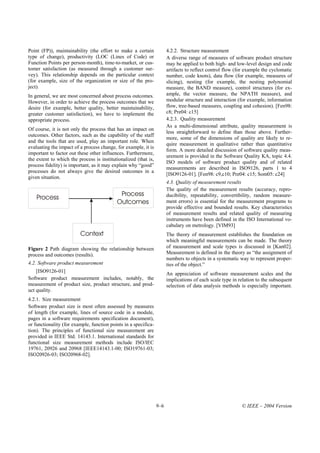 Point (FP)), maintainability (the effort to make a certain             4.2.2. Structure measurement
type of change), productivity (LOC (Lines of Code) or                  A diverse range of measures of software product structure
Function Points per person-month), time-to-market, or cus-             may be applied to both high- and low-level design and code
tomer satisfaction (as measured through a customer sur-                artifacts to reflect control flow (for example the cyclomatic
vey). This relationship depends on the particular context              number, code knots), data flow (for example, measures of
(for example, size of the organization or size of the pro-             slicing), nesting (for example, the nesting polynomial
ject).                                                                 measure, the BAND measure), control structures (for ex-
In general, we are most concerned about process outcomes.              ample, the vector measure, the NPATH measure), and
However, in order to achieve the process outcomes that we              modular structure and interaction (for example, information
desire (for example, better quality, better maintainability,           flow, tree-based measures, coupling and cohesion). [Fen98:
greater customer satisfaction), we have to implement the               c8; Pre04: c15]
appropriate process.                                                   4.2.3. Quality measurement
                                                                       As a multi-dimensional attribute, quality measurement is
Of course, it is not only the process that has an impact on
                                                                       less straightforward to define than those above. Further-
outcomes. Other factors, such as the capability of the staff
                                                                       more, some of the dimensions of quality are likely to re-
and the tools that are used, play an important role. When
                                                                       quire measurement in qualitative rather than quantitative
evaluating the impact of a process change, for example, it is
                                                                       form. A more detailed discussion of software quality meas-
important to factor out these other influences. Furthermore,
                                                                       urement is provided in the Software Quality KA, topic 4.4.
the extent to which the process is institutionalized (that is,
                                                                       ISO models of software product quality and of related
process fidelity) is important, as it may explain why “good”
                                                                       measurements are described in ISO9126, parts 1 to 4
processes do not always give the desired outcomes in a
                                                                       [ISO9126-01]. [Fen98: c9,c10; Pre04: c15; Som05: c24]
given situation.
                                                                       4.3. Quality of measurement results
                                                                       The quality of the measurement results (accuracy, repro-
                                            Process                    ducibility, repeatability, convertibility, random measure-
    Process
                                           Outcomes                    ment errors) is essential for the measurement programs to
                                                                       provide effective and bounded results. Key characteristics
                                                                       of measurement results and related quality of measuring
                                                                       instruments have been defined in the ISO International vo-
                                                                       cabulary on metrology. [VIM93]
                         Context                                       The theory of measurement establishes the foundation on
                                                                       which meaningful measurements can be made. The theory
Figure 2 Path diagram showing the relationship between                 of measurement and scale types is discussed in [Kan02].
process and outcomes (results).                                        Measurement is defined in the theory as “the assignment of
                                                                       numbers to objects in a systematic way to represent proper-
4.2. Software product measurement                                      ties of the object.”
    [ISO9126-01]                                                       An appreciation of software measurement scales and the
Software product measurement includes, notably, the                    implications of each scale type in relation to the subsequent
measurement of product size, product structure, and prod-              selection of data analysis methods is especially important.
uct quality.
4.2.1. Size measurement
Software product size is most often assessed by measures
of length (for example, lines of source code in a module,
pages in a software requirements specification document),
or functionality (for example, function points in a specifica-
tion). The principles of functional size measurement are
provided in IEEE Std. 14143.1. International standards for
functional size measurement methods include ISO/IEC
19761, 20926 and 20968 [IEEE14143.1-00; ISO19761-03;
ISO20926-03; ISO20968-02].




                                                                 9–6                                       © IEEE – 2004 Version
 