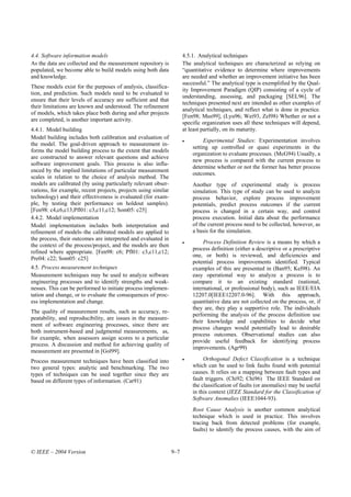 4.4. Software information models                                      4.5.1. Analytical techniques
As the data are collected and the measurement repository is           The analytical techniques are characterized as relying on
populated, we become able to build models using both data             “quantitative evidence to determine where improvements
and knowledge.                                                        are needed and whether an improvement initiative has been
                                                                      successful.” The analytical type is exemplified by the Qual-
These models exist for the purposes of analysis, classifica-
                                                                      ity Improvement Paradigm (QIP) consisting of a cycle of
tion, and prediction. Such models need to be evaluated to
                                                                      understanding, assessing, and packaging [SEL96]. The
ensure that their levels of accuracy are sufficient and that
                                                                      techniques presented next are intended as other examples of
their limitations are known and understood. The refinement
                                                                      analytical techniques, and reflect what is done in practice.
of models, which takes place both during and after projects
                                                                      [Fen98; Mus99], (Lyu96; Wei93, Zel98) Whether or not a
are completed, is another important activity.
                                                                      specific organization uses all these techniques will depend,
4.4.1. Model building                                                 at least partially, on its maturity.
Model building includes both calibration and evaluation of
                                                                      •        Experimental Studies: Experimentation involves
the model. The goal-driven approach to measurement in-
                                                                          setting up controlled or quasi experiments in the
forms the model building process to the extent that models
                                                                          organization to evaluate processes. (McG94) Usually, a
are constructed to answer relevant questions and achieve
                                                                          new process is compared with the current process to
software improvement goals. This process is also influ-
                                                                          determine whether or not the former has better process
enced by the implied limitations of particular measurement
                                                                          outcomes.
scales in relation to the choice of analysis method. The
models are calibrated (by using particularly relevant obser-              Another type of experimental study is process
vations, for example, recent projects, projects using similar             simulation. This type of study can be used to analyze
technology) and their effectiveness is evaluated (for exam-               process behavior, explore process improvement
ple, by testing their performance on holdout samples).                    potentials, predict process outcomes if the current
[Fen98: c4,c6,c13;Pfl01: c3,c11,c12; Som05: c25]                          process is changed in a certain way, and control
4.4.2. Model implementation                                               process execution. Initial data about the performance
Model implementation includes both interpretation and                     of the current process need to be collected, however, as
refinement of models–the calibrated models are applied to                 a basis for the simulation.
the process, their outcomes are interpreted and evaluated in
                                                                      •        Process Definition Review is a means by which a
the context of the process/project, and the models are then
                                                                          process definition (either a descriptive or a prescriptive
refined where appropriate. [Fen98: c6; Pfl01: c3,c11,c12;
                                                                          one, or both) is reviewed, and deficiencies and
Pre04: c22; Som05: c25]
                                                                          potential process improvements identified. Typical
4.5. Process measurement techniques                                       examples of this are presented in (Ban95; Kel98). An
Measurement techniques may be used to analyze software                    easy operational way to analyze a process is to
engineering processes and to identify strengths and weak-                 compare it to an existing standard (national,
nesses. This can be performed to initiate process implemen-               international, or professional body), such as IEEE/EIA
tation and change, or to evaluate the consequences of proc-               12207.0[IEEE12207.0-96]. With this approach,
ess implementation and change.                                            quantitative data are not collected on the process, or, if
                                                                          they are, they play a supportive role. The individuals
The quality of measurement results, such as accuracy, re-
                                                                          performing the analysis of the process definition use
peatability, and reproducibility, are issues in the measure-
                                                                          their knowledge and capabilities to decide what
ment of software engineering processes, since there are
                                                                          process changes would potentially lead to desirable
both instrument-based and judgmental measurements, as,
                                                                          process outcomes. Observational studies can also
for example, when assessors assign scores to a particular
                                                                          provide useful feedback for identifying process
process. A discussion and method for achieving quality of
                                                                          improvements. (Agr99)
measurement are presented in [Gol99].
Process measurement techniques have been classified into              •        Orthogonal Defect Classification is a technique
two general types: analytic and benchmarking. The two                     which can be used to link faults found with potential
types of techniques can be used together since they are                   causes. It relies on a mapping between fault types and
based on different types of information. (Car91)                          fault triggers. (Chi92; Chi96) The IEEE Standard on
                                                                          the classification of faults (or anomalies) may be useful
                                                                          in this context (IEEE Standard for the Classification of
                                                                          Software Anomalies (IEEE1044-93).
                                                                          Root Cause Analysis is another common analytical
                                                                          technique which is used in practice. This involves
                                                                          tracing back from detected problems (for example,
                                                                          faults) to identify the process causes, with the aim of


© IEEE – 2004 Version                                           9–7
 