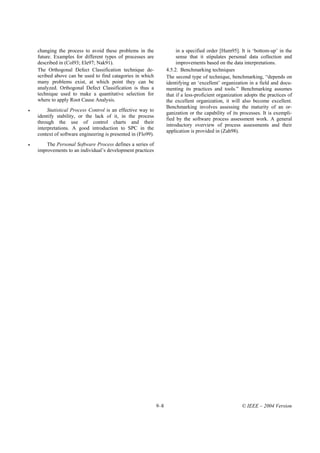 changing the process to avoid these problems in the                   in a specified order [Hum95]. It is ‘bottom-up’ in the
    future. Examples for different types of processes are                 sense that it stipulates personal data collection and
    described in (Col93; Ele97; Nak91).                                   improvements based on the data interpretations.
    The Orthogonal Defect Classification technique de-               4.5.2. Benchmarking techniques
    scribed above can be used to find catagories in which            The second type of technique, benchmarking, “depends on
    many problems exist, at which point they can be                  identifying an ‘excellent’ organization in a field and docu-
    analyzed. Orthogonal Defect Classification is thus a             menting its practices and tools.” Benchmarking assumes
    technique used to make a quantitative selection for              that if a less-proficient organization adopts the practices of
    where to apply Root Cause Analysis.                              the excellent organization, it will also become excellent.
                                                                     Benchmarking involves assessing the maturity of an or-
•        Statistical Process Control is an effective way to
                                                                     ganization or the capability of its processes. It is exempli-
    identify stability, or the lack of it, in the process
                                                                     fied by the software process assessment work. A general
    through the use of control charts and their
                                                                     introductory overview of process assessments and their
    interpretations. A good introduction to SPC in the
                                                                     application is provided in (Zah98).
    context of software engineering is presented in (Flo99).
•       The Personal Software Process defines a series of
    improvements to an individual’s development practices




                                                               9–8                                        © IEEE – 2004 Version
 