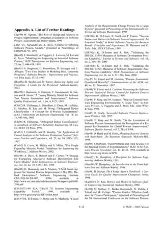 Analysis of the Requirements Change Process for a Large
Appendix A. List of Further Readings                                 System," presented at Proceedings of the International Con-
                                                                     ference on Software Maintenance, 1997
(Agr99) W. Agresti, "The Role of Design and Analysis in
                                                                     (ElE-99a) K. El-Emam, B. Smith and P. Fusaro, "Success
Process Improvement," presented at Elements of Software
                                                                     Factors and Barriers in Software Process Improvement: An
Process Assessment and Improvement, 1999
                                                                     Empirical Study," in Better Software Practice for Business
(Ale91) L. Alexander and A. Davis, "Criteria for Selecting           Benefit: Principles and Experiences, R. Messnarz and C.
Software Process Models," presented at Proceedings of                Tully, Eds.: IEEE CS Press, 1999.
COMPSAC'91, 1991
                                                                     (ElE-00a) K. El-Emam and A. Birk, "Validating the
(Ban95) S. Bandinelli, A. Fuggetta, L. Lavazza, M. Loi and           ISO/IEC 15504 Measures of Software Development Proc-
G. Picco, "Modeling and Improving an Industrial Software             ess Capability," Journal of Systems and Software, vol. 51,
Process," IEEE Transactions on Software Engineering, vol.            iss. 2, 119-149, 2000
21, iss. 5, 440-454, 1995
                                                                     (ElE-00b) K. El-Emam and A. Birk, "Validating the
(Bar95) N. Barghouti, D. Rosenblum, D. Belanger and C.               ISO/IEC 15504 Measures of Software Requirements Ana-
Alliegro, "Two Case Studies in Modeling Real, Corporate              lysis Process Capability," IEEE Transactions on Software
Processes," Software Process - Improvement and Practice,             Engineering, vol. 26, iss. 6, 541-566, June, 2000
vol. Pilot Issue, 17-32, 1995
                                                                     (Fay97) M. Fayad and M. Laitinen, "Process Assessment:
(Boe03a) B. Boehm and R. Turner, Balancing Agility and               Considered Wasteful," Communications of the ACM, vol.
Discipline: A Guide for the Perplexed: Addison-Wesley,               40, iss. 11, November, 1997
2003.
                                                                     (Flo99) W. Florac and A. Carleton, Measuring the Software
(Bur99) I. Burnstein, A. Homyen, T. Suwanassart, G. Sax-             Process: Statistical Process Control for Software Process
ena and R. Grom, "A Testing Maturity Model for Software              Improvement: Addison Wesley, 1999.
Test Process Assessment and Improvement," Software
                                                                     (Gar96) P. Garg and M. Jazayeri, "Process-Centered Soft-
Quality Professional, vol. 1, iss. 4, 8-21, 1999
                                                                     ware Engineering Environments: A Grand Tour," in Soft-
(Chi92) R. Chillarege, I. Bhandhari, J. Chaar, M. Halliday,          ware Process, A. Fuggetta and A. Wolf, Eds.: John Wiley
D. Moebus, B. Ray and M. Wong, "Orthogonal Defect                    & Sons, 1996.
Classification - A Concept for In-Process Measurement,"
                                                                     (Gra97) R. Grady, Successful Software Process Improve-
IEEE Transactions on Software Engineering, vol. 18, iss.
                                                                     ment: Prentice Hall, 1997.
11, 943-956, 1992
                                                                     (Gra88) E. Gray and W. Smith, "On the Limitations of
(Chi96) R. Chillarege, "Orthogonal Defect Classification,"
                                                                     Software Process Assessment and the Recognition of a Re-
in Handbook of Software Reliability Engineering, M. Lyu,
                                                                     quired Re-Orientation for Global Process Improvement,"
Ed.: IEEE CS Press, 1996.
                                                                     Software Quality Journal, vol. 7, 21-34, 1998
(Col93) J. Collofello and B. Gosalia, "An Application of
                                                                     (Har98) D. Harel and M. Politi, Modeling Reactive Systems
Causal Analysis to the Software Production Process," Soft-
                                                                     with Statecharts: The Statemate Approach: McGraw-Hill,
ware Practice and Experience, vol. 23, iss. 10, 1095-1105,
                                                                     1998.
1993
                                                                     (Her98) J. Herbsleb, "Hard Problems and Hard Science: On
(Cur02) B. Curtis, W. Hefley and S. Miller, "The People
                                                                     the Practical Limits of Experimentation," IEEE TCSE Soft-
Capability Maturity Model: Guidelines for Improving the
                                                                     ware Process Newsletter, vol. 11, 18-21, 1998, available at
Workforce,", Addison-Wesley, 2002.
                                                                     http://www.seg.iit.nrc.ca/SPN
(Dav88) A. Davis, E. Bersoff and E. Comer, "A Strategy
                                                                     (Hum95) W. Humphrey, A Discipline for Software Engi-
for Comparing Alternative Software Development Life
                                                                     neering: Addison Wesley, 1995.
Cycle Models," IEEE Transactions on Software Engineer-
ing, vol. 14, iss. 10, 1453-1461, 1988                               (Hum99) W. Humphrey, An Introduction to the Team Soft-
                                                                     ware Process: Addison-Wesley, 1999.
(Dun96) D. Dunnaway and S. Masters, "CMM-Based Ap-
praisal for Internal Process Improvement (CBA IPI): Me-              (Hut94) D. Hutton, The Change Agent's Handbook: A Sur-
thod Description," Software Engineering Institute                    vival Guide for Quality Improvement Champions: Irwin,
CMU/SEI-96-TR-007,            1996,     available      at            1994.
http://www.sei.cmu.edu/pub/documents/96.reports/pdf/tr00             (Kan02) S. H. Kan, Metrics and Models in Software Qual-
7.96.pdf                                                             ity Engineering, Second ed: Addison-Wesley, 2002.
(EIA/IS731-99) EIA, "EIA/IS 731 Systems Engineering                  (Kel98) M. Kellner, U. Becker-Kornstaedt, W. Riddle, J.
Capability      Model,"      1999,     available  at                 Tomal and M. Verlage, "Process Guides: Effective Guid-
http://www.geia.org/eoc/G47/index.html                               ance for Process Participants," presented at Proceedings of
(ElE-97) K. El-Emam, D. Holtje and N. Madhavji, "Causal              the 5th International Conference on the Software Process,


                                                              9–12                                      © IEEE – 2004 Version
 