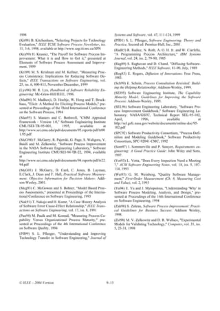 1998                                                                 Systems and Software, vol. 47, 111-124, 1999
(Kit98) B. Kitchenham, "Selecting Projects for Technology            (Pfl01) S. L. Pfleeger, Software Engineering: Theory and
Evaluation," IEEE TCSE Software Process Newsletter, iss.             Practice, Second ed: Prentice-Hall, Inc., 2001.
11, 3-6, 1998, available at http://www.seg.iit.nrc.ca/SPN            (Rad85) R. Radice, N. Roth, A. O. H. Jr. and W. Ciarfella,
(Kra99) H. Krasner, "The Payoff for Software Process Im-             "A Programming Process Architecture," IBM Systems
provement: What it is and How to Get it," presented at               Journal, vol. 24, iss. 2, 79-90, 1985
Elements of Software Process Assessment and Improve-                 (Rag89) S. Raghavan and D. Chand, "Diffusing Software-
ment, 1999                                                           Engineering Methods," IEEE Software, 81-90, July, 1989
(Kri99) M. S. Krishnan and M. Kellner, "Measuring Proc-              (Rog83) E. Rogers, Diffusion of Innovations: Free Press,
ess Consistency: Implications for Reducing Software De-              1983.
fects," IEEE Transactions on Software Engineering, vol.
25, iss. 6, 800-815, November/December, 1999                         (Sch99) E. Schein, Process Consultation Revisited: Build-
                                                                     ing the Helping Relationship: Addison-Wesley, 1999.
(Lyu96) M. R. Lyu, Handbook of Software Reliability En-
gineering: Mc-Graw-Hill/IEEE, 1996.                                  (SEI95) Software Engineering Institute, The Capability
                                                                     Maturity Model: Guidelines for Improving the Software
(Mad94) N. Madhavji, D. Hoeltje, W. Hong and T. Bruck-               Process: Addison-Wesley, 1995.
haus, "Elicit: A Method for Eliciting Process Models," pre-
sented at Proceedings of the Third International Conference          (SEL96) Software Engineering Laboratory, "Software Pro-
on the Software Process, 1994                                        cess Improvement Guidebook," Software Engineering La-
                                                                     boratory: NASA/GSFC, Technical Report SEL-95-102,
(Mas95) S. Masters and C. Bothwell, "CMM Appraisal                   April,              1996,            available            at
Framework - Version 1.0," Software Engineering Institute             http://sel.gsfc.nasa.gov/website/documents/online-doc/95-
CMU/SEI-TR-95-001,         1995,      available        at            102.pdf
http://www.sei.cmu.edu/pub/documents/95.reports/pdf/tr00
1.95.pdf                                                             (SPC92) Software Productivity Consortium, "Process Defi-
                                                                     nition and Modeling Guidebook," Software Productivity
(McG94) F. McGarry, R. Pajerski, G. Page, S. Waligora, V.            Consortium, SPC-92041-CMC, 1992
Basili and M. Zelkowitz, "Software Process Improvement
in the NASA Software Engineering Laboratory," Software               (Som97) I. Sommerville and P. Sawyer, Requirements en-
Engineering Institute CMU/SEI-94-TR-22, 1994, available              gineering: A Good Practice Guide: John Wiley and Sons,
at                                                                   1997.
http://www.sei.cmu.edu/pub/documents/94.reports/pdf/tr22.            (Vot93) L. Votta, "Does Every Inspection Need a Meeting
94.pdf                                                               ?," ACM Software Engineering Notes, vol. 18, iss. 5, 107-
(McG01) J. McGarry, D. Card, C. Jones, B. Layman,                    114, 1993
E.Clark, J. Dean and F. Hall, Practical Software Measure-            (Wei93) G. M. Weinberg, "Quality Software Manage-
ment: Objective Information for Decision Makers: Addi-               ment," First-Order Measurement (Ch. 8, Measuring Cost
son-Wesley, 2001.                                                    and Value), vol. 2, 1993
(Mcg93) C. McGowan and S. Bohner, "Model Based Proc-                 (Yu94) E. Yu and J. Mylopolous, "Understanding 'Why' in
ess Assessments," presented at Proceedings of the Interna-           Software Process Modeling, Analysis, and Design," pre-
tional Conference on Software Engineering, 1993                      sented at Proceedings of the 16th International Conference
(Nak91) T. Nakajo and H. Kume, "A Case History Analysis              on Software Engineering, 1994
of Software Error Cause-Effect Relationship," IEEE Trans-            (Zah98) S. Zahran, Software Process Improvement: Practi-
actions on Software Engineering, vol. 17, iss. 8, 1991               cal Guidelines for Business Success: Addison Wesley,
(Pau94) M. Paulk and M. Konrad, "Measuring Process Ca-               1998.
pability Versus Organizational Process Maturity," pre-               (Zel98) M. V. Zelkowitz and D. R. Wallace, "Experimental
sented at Proceedings of the 4th International Conference            Models for Validating Technology," Computer, vol. 31, iss.
on Software Quality, 1994                                            5, 23-31, 1998
(Pfl99) S. L. Pfleeger, "Understanding and Improving
Technology Transfer in Software Engineering," Journal of




© IEEE – 2004 Version                                         9–13
 