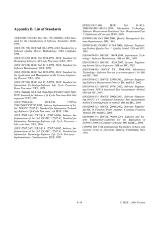 (IEEE14143.1-00)          IEEE         Std   14143.1-
Appendix B. List of Standards                                      2000//ISO/IEC14143-1:1998, Information Technology-
                                                                   Software Measurement-Functional Size Measurement-Part
                                                                   1: Definitions of Concepts: IEEE, 2000.
 (IEEE1044-93) IEEE Std 1044-1993 (R2002), IEEE Stan-              (ISO9001-00) ISO 9001:2000, Quality Management Sys-
dard for the Classification of Software Anomalies: IEEE,           tems-Requirements: ISO, 1994.
1993.
                                                                   (ISO9126-01) ISO/IEC 9126-1:2001, Software Engineer-
(IEEE1061-98) IEEE Std 1061-1998, IEEE Standard for a              ing-Product Quality-Part 1: Quality Model: ISO and IEC,
Software Quality Metrics Methodology: IEEE Computer,               2001.
1998.
                                                                   (ISO14674-99) ISO/IEC 14674:1999, Information Tech-
(IEEE1074-97) IEEE Std 1074-1997, IEEE Standard for                nology - Software Maintenance: ISO and IEC, 1999.
Developing Software Life Cycle Processes: IEEE, 1997.
                                                                   (ISO15288-02) ISO/IEC 15288:2002, Systems Engineer-
(IEEE1219-98) IEEE Std 1219-1998, IEEE Standard for                ing-System Life cycle process: ISO and IEC, 2002.
Software Maintenance: IEEE, 1998.
                                                                   (ISO15504-98) ISO/IEC TR 15504:1998, Information
(IEEE1220-98) IEEE Std 1220-1998, IEEE Standard for                Technology - Software Process Assessment (parts 1-9): ISO
the Application and Management of the Systems Engineer-            and IEC, 1998.
ing Process: IEEE, 1998.
                                                                   (ISO15939-02) ISO/IEC 15939:2002, Software Engineer-
(IEEE1517-99) IEEE Std 1517-1999, IEEE Standard for                ing-Software Measurement Process: ISO and IEC, 2002.
Information Technology-Software Life Cycle Processes-
                                                                   (ISO19761-03) ISO/IEC 19761:2003, Software Engineer-
Reuse Processes: IEEE, 1999.
                                                                   ing-Cosmic FPP-A functional Size Measurement Method:
(IEEE1540-01) IEEE Std 1540-2001//ISO/IEC16085:2003,               ISO and IEC, 2003.
IEEE Standard for Software Life Cycle Processes-Risk Ma-
                                                                   (ISO20926-03) ISO/IEC 20926:2003, Software Engineer-
nagement: IEEE, 2001.
                                                                   ing-IFPUG 4.1 Unadjusted functional Size measurement
(IEEE12207.0-96)            IEEE/EIA             12207.0-          method-Counting practices manual: ISO and IEC, 2003.
1996//ISO/IEC12207:1995, Industry Implementation of Int.
                                                                   (ISO20968-02) ISO/IEC 20968:2002, Software Engineer-
Std. ISO/IEC 12207:95, Standard for Information Technol-
                                                                   ing-MK II Function Point Analysis- Counting Practices
ogy-Software Life Cycle Processes, vol. IEEE, 1996.
                                                                   Manual: ISO and IEC, 2002.
(IEEE12207.1-96) IEEE/EIA 12207.1-1996, Industry Im-
                                                                   (ISO90003-04) ISO/IEC 90003:2004, Software and Sys-
plementation of Int. Std. ISO/IEC 12207:95, Standard for
                                                                   tems Engineering-Guidelines for the Application of
Information Technology-Software Life Cycle Processes -
                                                                   ISO9001:2000 to Computer Software: ISO and IEC, 2004.
Life cycle data: IEEE, 1996.
                                                                   (VIM93) ISO VIM, International Vocabulary of Basic and
(IEEE12207.2-97) IEEE/EIA 12207.2-1997, Industry Im-
                                                                   General Terms in Metrology. Geneva, Switzerland: ISO,
plementation of Int. Std. ISO/IEC 12207:95, Standard for
                                                                   1993.
Information Technology-Software Life Cycle Processes -
Implementation. Considerations: IEEE, 1997.




                                                            9–14                                     © IEEE – 2004 Version
 