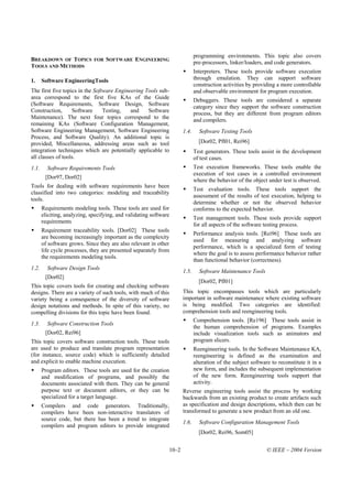 programming environments. This topic also covers
BREAKDOWN OF TOPICS           FOR   SOFTWARE ENGINEERING
                                                                             pre-processors, linker/loaders, and code generators.
TOOLS AND METHODS
                                                                             Interpreters. These tools provide software execution
1.     Software EngineeringTools                                             through emulation. They can support software
                                                                             construction activities by providing a more controllable
The first five topics in the Software Engineering Tools sub-                 and observable environment for program execution.
area correspond to the first five KAs of the Guide                           Debuggers. These tools are considered a separate
(Software Requirements, Software Design, Software                            category since they support the software construction
Construction,      Software      Testing,   and    Software                  process, but they are different from program editors
Maintenance). The next four topics correspond to the
                                                                             and compilers.
remaining KAs (Software Configuration Management,
Software Engineering Management, Software Engineering                 1.4.     Software Testing Tools
Process, and Software Quality). An additional topic is
provided, Miscellaneous, addressing areas such as tool                         [Dor02, Pfl01, Rei96]
integration techniques which are potentially applicable to                   Test generators. These tools assist in the development
all classes of tools.                                                        of test cases.
1.1.     Software Requirements Tools                                         Test execution frameworks. These tools enable the
                                                                             execution of test cases in a controlled environment
        [Dor97, Dor02]
                                                                             where the behavior of the object under test is observed.
Tools for dealing with software requirements have been
                                                                             Test evaluation tools. These tools support the
classified into two categories: modeling and traceability
                                                                             assessment of the results of test execution, helping to
tools.
                                                                             determine whether or not the observed behavior
       Requirements modeling tools. These tools are used for                 conforms to the expected behavior.
       eliciting, analyzing, specifying, and validating software
                                                                             Test management tools. These tools provide support
       requirements
                                                                             for all aspects of the software testing process.
       Requirement traceability tools. [Dor02] These tools
                                                                             Performance analysis tools. [Rei96] These tools are
       are becoming increasingly important as the complexity
                                                                             used for measuring and analyzing software
       of software grows. Since they are also relevant in other
                                                                             performance, which is a specialized form of testing
       life cycle processes, they are presented separately from
                                                                             where the goal is to assess performance behavior rather
       the requirements modeling tools.
                                                                             than functional behavior (correctness).
1.2.     Software Design Tools
                                                                      1.5.     Software Maintenance Tools
        [Dor02]
                                                                               [Dor02, Pfl01]
This topic covers tools for creating and checking software
designs. There are a variety of such tools, with much of this         This topic encompasses tools which are particularly
variety being a consequence of the diversity of software              important in software maintenance where existing software
design notations and methods. In spite of this variety, no            is being modified. Two categories are identified:
compelling divisions for this topic have been found.                  comprehension tools and reengineering tools.
                                                                             Comprehension tools. [Re196] These tools assist in
1.3.     Software Construction Tools
                                                                             the human comprehension of programs. Examples
        [Dor02, Rei96]                                                       include visualization tools such as animators and
This topic covers software construction tools. These tools                   program slicers.
are used to produce and translate program representation                     Reengineering tools. In the Software Maintenance KA,
(for instance, source code) which is sufficiently detailed                   reengineering is defined as the examination and
and explicit to enable machine execution.                                    alteration of the subject software to reconstitute it in a
       Program editors. These tools are used for the creation                new form, and includes the subsequent implementation
       and modification of programs, and possibly the                        of the new form. Reengineering tools support that
       documents associated with them. They can be general                   activity.
       purpose text or document editors, or they can be               Reverse engineering tools assist the process by working
       specialized for a target language.                             backwards from an existing product to create artifacts such
       Compilers and code generators. Traditionally,                  as specification and design descriptions, which then can be
       compilers have been non-interactive translators of             transformed to generate a new product from an old one.
       source code, but there has been a trend to integrate
                                                                      1.6.     Software Configuration Management Tools
       compilers and program editors to provide integrated
                                                                               [Dor02, Rei96, Som05]


                                                               10–2                                           © IEEE – 2004 Version
 