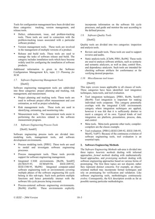 Tools for configuration management have been divided into                  incorporate information on the software life cycle
three categories: tracking, version management, and                        processes, and guide and monitor the user according to
release tools.                                                             the defined process.
       Defect, enhancement, issue, and problem-tracking             1.9.     Software Quality Tools
       tools. These tools are used in connection with the
       problem-tracking issues associated with a particular                 [Dor02]
       software product.
                                                                    Quality tools are divided into two categories: inspection
       Version management tools. These tools are involved           and analysis tools.
       in the management of multiple versions of a product.
                                                                           Review and audit tools. These tools are used to support
       Release and build tools. These tools are used to                    reviews and audits.
       manage the tasks of software release and build. The
       category includes installation tools which have become              Static analysis tools. [Cla96, Pfl01, Rei96] These tools
       widely used for configuring the installation of software            are used to analyze software artifacts, such as syntactic
       products.                                                           and semantic analyzers, as well as data, control flow,
                                                                           and dependency analyzers. Such tools are intended for
Additional information is given in the Software                            checking software artifacts for conformance or for
Configuration Management KA, topic 2.3 Planning for                        verifying desired properties.
SCM.
                                                                    1.10. Miscellaneous tool issues
1.7.     Software Engineering Management Tools
         [Dor02]                                                            [Dor02]
Software engineering management tools are subdivided                This topic covers issues applicable to all classes of tools.
into three categories: project planning and tracking, risk          Three categories have been identified: tool integration
management, and measurement.                                        techniques, meta-tools, and tool evaluation.
       Project planning and tracking tools. These tools are                Tool integration techniques. [Pfl01, Rei96, Som01]
       used in software project effort measurement and cost                (Bro94) Tool integration is important for making
       estimation, as well as project scheduling.                          individual tools cooperate. This category potentially
                                                                           overlaps with the integrated CASE environments
       Risk management tools. These tools are used in                      category where integration techniques are applied,
       identifying, estimating, and monitoring risks.                      however it was felt that it is sufficiently distinct to
       Measurement tools. The measurement tools assist in                  merit a category of its own. Typical kinds of tool
       performing the activities related to the software                   integration are platform, presentation, process, data,
       measurement program.                                                and control.
1.8.     Software Engineering Process Tools                                Meta tools. Meta-tools generate other tools; compiler-
                                                                           compilers are the classic example.
        [Dor02, Som05]
                                                                           Tool evaluation. [Pfl01] (IEEE1209-92, IEEE1348-95,
Software engineering process tools are divided into:                       Mos92, Val97) Because of the continuous evolution of
modeling tools, management tools, and software                             software engineering tools, tool evaluation is an
development environments.                                                  essential topic.
       Process modeling tools. [Pfl01] These tools are used         2.     Software Engineering Methods
       to model and investigate software engineering
       processes.                                                   The Software Engineering Methods sub-area is divided into
                                                                    three topics: heuristic methods dealing with informal
       Process management tools. These tools provide                approaches, formal methods dealing with mathematically
       support for software engineering management.                 based approaches, and prototyping methods dealing with
       Integrated CASE environments. [Rei96, Som05]                 software engineering approaches based on various forms of
       (ECMA55-93,           ECMA69-94,         IEEE1209-92,        prototyping. The first three topics are not disjoint; rather
       IEEE1348-95, Mul96)         Integrated computer-aided        they represent distinct concerns. For example, an object-
       software engineering tools or environments covering          oriented method may incorporate formal techniques and
       multiple phases of the software engineering life cycle       rely on prototyping for verification and validation. Like
       belong in this sub-topic. Such tools perform multiple        software engineering tools, methodologies continuously
       functions and hence potentially interact with the            evolve. Consequently, the KA description avoids as far as
       software life cycle process being executed.                  possible naming particular methodologies.
       Process-centered software engineering environments.
       [Rei96] (Gar96)      These environments explicitly


© IEEE – 2004 Version                                             10–3
 