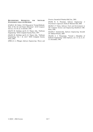 Practice, Second ed: Prentice-Hall, Inc., 2001.
RECOMMENDED     REFERENCES           FOR     SOFTWARE
ENGINEERING TOOLS AND METHODS                                 [Pre04] R. S. Pressman, Software Engineering: A
                                                              Practitioner's Approach, Sixth ed: McGraw-Hill, 2004.
[Cla96] E. M. Clarke, J. M. Wing and al, "Formal Methods:
                                                              [Rei96] S. P. Reiss, Software Tools and Environments in
State of the Art and Future Directions," ACM Computer
                                                              The Computer Science and Engineering Handbook: CRC
Surveys, vol. 28, iss. 4, 626-643, 1996
                                                              Press, 1996.
[Dor97] M. Dorfman and R. H. Thayer, Eds., "Software
                                                              [Som05] I. Sommerville, Software Engineering, Seventh
Engineering." IEEE Computer Society Press, 1997.
                                                              ed: Addison-Wesley, 2005.
[Dor02] M. Dorfman and R. H. Thayer, Eds., "Software
                                                              [Was96] A. I. Wasserman, "Toward a Discipline of
Engineering, Vol. 1 & vol.2." IEEE Computer Society
                                                              Software Engineering," IEEE Software, vol. 13, iss. 6, 23-
Press, 2002.
                                                              31, November, 1996
[Pfl01] S. L. Pfleeger, Software Engineering: Theory and




© IEEE – 2004 Version                                       10–7
 