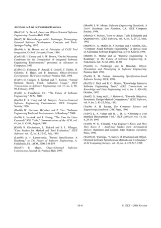 (Moo98) J. W. Moore, Software Engineering Standards, A
APPENDIX A. LIST OF FURTHER READINGS
                                                                User's Roadmap. Los Alamitos, CA: IEEE Computer
(Ber93) E. V. Berard, Essays on Object-Oriented Software        Society, 1998.
Engineering: Prentice-Hall, 1993.                               (Mos92) V. Mosley, "How to Assess Tools Efficiently and
(Bis92) W. Bischofberger and G. Pomberger, Prototyping-         Quantitatively," IEEE Software, vol. 9, iss. 3, 29-32, May,
Oriented Software Development: Concepts and Tools:              1992
Springer-Verlag, 1992.                                          (Mül96) H. A. Muller, R. J. Norman and J. Slonim, Eds.,
(Bro94) A. W. Brown and al, Principles of CASE Tool             "Computer Aided Software Engineering." A special issue
Integration: Oxford University Press, 1994.                     of Automated Software Engineering, 3(3/4), Kluwer, 1996.
(Car95) D. J. Carney and A. W. Brown, "On the Necessary         (Mül00) H. Müller and al, "Reverse Engineering: A
Conditions for the Composition of Integrated Software           Roadmap," in The Future of Software Engineering, A.
Engineering Environments," presented at Advances in             Finkelstein, Ed.: ACM, 2000, 49-60.
Computers, 1995                                                 (Pom96) G. Pomberger and G. Blaschek, Object-
(Col94) D. Coleman, P. Arnold, S. Godoff, C. Dollin, H.         Orientation and Prototyping in Software Engineering:
Gilchrist, F. Hayes and P. Jeremaes, Object-Oriented            Prentice Hall, 1996.
Development: The Fusion Method: Prentice Hall, 1994.            (Pos96) R. M. Poston, Automating Specification-based
(Cra95) D. Craigen, S. Gerhart and T. Ralston, "Formal          Software Testing: IEEE, 1996.
Methods Reality Check: Industrial Usage," IEEE                  (Ric92) C. Rich and R. C. Waters, "Knowledge Intensive
Transactions on Software Engineering, vol. 21, iss. 2, 90-      Software Engineering Tools," IEEE Transactions on
98, February, 1995                                              Knowledge and Data Engineering, vol. 4, iss. 5, 424-430,
(Fin00) A. Finkelstein, Ed., "The Future of Software            October, 1992
Engineering." ACM, 2000.                                        (Son92) X. Song and L. J. Osterweil, "Towards Objective,
(Gar96) P. K. Garg and M. Jazayeri, Process-Centered            Systematic Design-Method Comparisons," IEEE Software,
Software Engineering Environments: IEEE Computer                vol. 9, iss. 3, 43-53, May, 1992
Society, 1996.                                                  (Tuc96) A. B. Tucker, The Computer Science and
(Har00) W. Harrison, H.Ossher and P. Tarr, "Software            Engineering Handbook: CRC Press, 1996.
Engineering Tools and Environments: A Roadmap," 2000            (Val97) L. A. Valaer and R. C. B. II, "Choosing a User
(Jar98) S. Jarzabek and R. Huang, "The Case for User-           Interface Development Tool," IEEE Software, vol. 14, iss.
Centered CASE Tools," Communications of the ACM, vol.           4, 29-39, 1997
41, iss. 8, 93-99, August, 1998                                 (Vin90) W. G. Vincenti, What Engineers Know and How
(Kit95) B. Kitchenham, L. Pickard and S. L. Pfleeger,           They Know It - Analytical Studies form Aeronautical
"Case Studies for Method and Tool Evaluation," IEEE             History. Baltimore and London: John Hopkins University
Software, vol. 12, iss. 4, 52-62, July, 1995                    Press, 1990.
(Lam00) A. v. Lamsweerde, "Formal Specification: A              (Wie98) R. Wieringa, "A Survey of Structured and Object-
Roadmap," in The Future of Software Engineering, A.             Oriented Software Specification Methods and Techniques,"
Finkelstein, Ed.: ACM, 2000, 149-159.                           ACM Computing Surveys, vol. 30, iss. 4, 459-527, 1998
(Mey97)     B.    Meyer,     Object-Oriented     Software
Construction, Second ed: Prentice-Hall, 1997.




                                                         10–8                                      © IEEE – 2004 Version
 