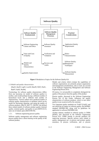 Software Quality




                                                        Software Quality
                        Software Quality                                                    Practical
                                                          Management
                         Fundamentals                                                     Considerations
                                                            Processes




                       Software Engineering            Software Quality                 Application Quality
                       Culture and Ethics              Assurance                        Requirements



                       Value and Costs                 Verification and                 Defect
                       of Quality                      Validation                       Characterization


                                                                                        Software Quality
                       Models and                      Reviews and                      Management
                       Quality                         Audits                           Techniques
                       Characteristics


                                                                                        Software Quality
                       Quality Improvement
                                                                                        Measurement


                                 Figure 1 Breakdown of topics for the Software Quality KA
                                                                     Models and criteria which evaluate the capabilities of
1.3.Models and quality characteristics                               software organizations are primarily project organization
                                                                     and management considerations, and, as such, are covered
   [Dac01; Kia95; Lap91; Lew92; Mus99; NIST; Pre01;                  in the Software Engineering Management and Software
    Rak97; Sei02; Wal96]                                             Engineering Process KAs.
Terminology for software quality characteristics differs             Of course, it is not possible to completely distinguish the
from one taxonomy (or model of software quality) to                  quality of the process from the quality of the product.
another, each model perhaps having a different number of             Process quality, discussed in the Software Engineering
hierarchical levels and a different total number of                  Process KA of this Guide, influences the quality
characteristics. Various authors have produced models of             characteristics of software products, which in turn affect
software quality characteristics or attributes which can be          quality-in-use as perceived by the customer.
useful for discussing, planning, and rating the quality of
software products. [Boe78; McC77] ISO/IEC has defined                Two important quality standards are TicKIT [Llo03], and
three related models of software product quality (internal           one which has an impact on software quality, the ISO9001
quality, external quality, and quality in use) (ISO9126-01)          standard [ISO9001-00], along with its guidelines for
and a set of related parts (ISO14598-98).                            application to software [ISO90003-04].
                                                                     Another industry standard on software quality is CMMi
1.3.1.    Software engineering process quality
                                                                     [SEI02], also discussed in the Software Engineering
Software quality management and software engineering                 Process KA. CMMi intends to provide guidance for
process quality have a direct bearing on the quality of the          improving processes. Specific process areas related to
software product.                                                    quality management are: a) process and product quality
                                                                     assurance, b) process verification, and c) process


                                                              11–2                                      © IEEE – 2004 Version
 