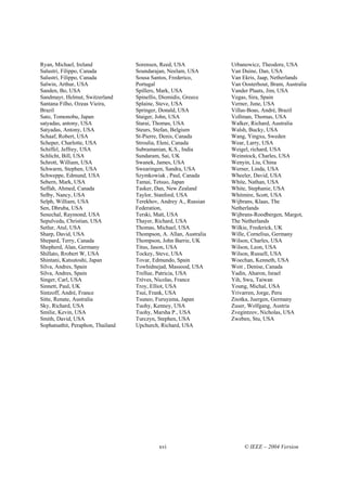 Ryan, Michael, Ireland             Sorensen, Reed, USA             Urbanowicz, Theodore, USA
Salustri, Filippo, Canada          Soundarajan, Neelam, USA        Van Duine, Dan, USA
Salustri, Filippo, Canada          Sousa Santos, Frederico,        Van Ekris, Jaap, Netherlands
Salwin, Arthur, USA                Portugal                        Van Oosterhout, Bram, Australia
Sanden, Bo, USA                    Spillers, Mark, USA             Vander Plaats, Jim, USA
Sandmayr, Helmut, Switzerland      Spinellis, Diomidis, Greece     Vegas, Sira, Spain
Santana Filho, Ozeas Vieira,       Splaine, Steve, USA             Verner, June, USA
Brazil                             Springer, Donald, USA           Villas-Boas, André, Brazil
Sato, Tomonobu, Japan              Staiger, John, USA              Vollman, Thomas, USA
satyadas, antony, USA              Starai, Thomas, USA             Walker, Richard, Australia
Satyadas, Antony, USA              Steurs, Stefan, Belgium         Walsh, Bucky, USA
Schaaf, Robert, USA                St-Pierre, Denis, Canada        Wang, Yingxu, Sweden
Scheper, Charlotte, USA            Stroulia, Eleni, Canada         Wear, Larry, USA
Schiffel, Jeffrey, USA             Subramanian, K.S., India        Weigel, richard, USA
Schlicht, Bill, USA                Sundaram, Sai, UK               Weinstock, Charles, USA
Schrott, William, USA              Swanek, James, USA              Wenyin, Liu, China
Schwarm, Stephen, USA              Swearingen, Sandra, USA         Werner, Linda, USA
Schweppe, Edmund, USA              Szymkowiak , Paul, Canada       Wheeler, David, USA
Sebern, Mark, USA                  Tamai, Tetsuo, Japan            White, Nathan, USA
Seffah, Ahmed, Canada              Tasker, Dan, New Zealand        White, Stephanie, USA
Selby, Nancy, USA                  Taylor, Stanford, USA           Whitmire, Scott, USA
Selph, William, USA                Terekhov, Andrey A., Russian    Wijbrans, Klaas, The
Sen, Dhruba, USA                   Federation,                     Netherlands
Senechal, Raymond, USA             Terski, Matt, USA               Wijbrans-Roodbergen, Margot,
Sepulveda, Christian, USA          Thayer, Richard, USA            The Netherlands
Setlur, Atul, USA                  Thomas, Michael, USA            Wilkie, Frederick, UK
Sharp, David, USA                  Thompson, A. Allan, Australia   Wille, Cornelius, Germany
Shepard, Terry, Canada             Thompson, John Barrie, UK       Wilson, Charles, USA
Shepherd, Alan, Germany            Titus, Jason, USA               Wilson, Leon, USA
Shillato, Rrobert W, USA           Tockey, Steve, USA              Wilson, Russell, USA
Shintani, Katsutoshi, Japan        Tovar, Edmundo, Spain           Woechan, Kenneth, USA
Silva, Andres, Spain               Towhidnejad, Massood, USA       Woit , Denise, Canada
Silva, Andres, Spain               Trellue, Patricia, USA          Yadin, Aharon, Israel
Singer, Carl, USA                  Trèves, Nicolas, France         Yih, Swu, Taiwan
Sinnett, Paul, UK                  Troy, Elliot, USA               Young, Michal, USA
Sintzoff, André, France            Tsui, Frank, USA                Yrivarren, Jorge, Peru
Sitte, Renate, Australia           Tsuneo, Furuyama, Japan         Znotka, Juergen, Germany
Sky, Richard, USA                  Tuohy, Kenney, USA              Zuser, Wolfgang, Austria
Smilie, Kevin, USA                 Tuohy, Marsha P., USA           Zvegintzov, Nicholas, USA
Smith, David, USA                  Turczyn, Stephen, USA           Zweben, Stu, USA
Sophatsathit, Peraphon, Thailand   Upchurch, Richard, USA




                                            xvi                         © IEEE – 2004 Version
 