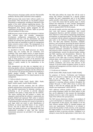 These processes encourage quality and also find possible               The SQA plan defines the means that will be used to
problems. But they differ somewhat in their emphasis.                  ensure that software developed for a specific product
SQM processes help ensure better software quality in a                 satisfies the user’s requirements and is of the highest
given project. They also provide, as a by-product, general             quality possible within project constraints. In order to do
information to management, including an indication of the              so, it must first ensure that the quality target is clearly
quality of the entire software engineering process. The                defined and understood. It must consider management,
Software Engineering Process and Software Engineering                  development, and maintenance plans for the software.
Management KAs discuss quality programs for the                        Refer to standard (IEEE730-98) for details.
organization developing the software. SQM can provide                  The specific quality activities and tasks are laid out, with
relevant feedback for these areas.                                     their costs and resource requirements, their overall
SQM processes consist of tasks and techniques to indicate              management objectives, and their schedule in relation to
how software plans (for example, management,                           those objectives in the software engineering management,
development, configuration management) are being                       development, or maintenance plans. The SQA plan should
implemented and how well the intermediate and final                    be consistent with the software configuration management
products are meeting their specified requirements. Results             plan (refer to the Software Configuration Management
from these tasks are assembled in reports for management               KA). The SQA plan identifies documents, standards,
before corrective action is taken. The management of an                practices, and conventions governing the project and how
SQM process is tasked with ensuring that the results of                they will be checked and monitored to ensure adequacy
these reports are accurate.                                            and compliance. The SQA plan also identifies measures,
                                                                       statistical techniques, procedures for problem reporting
As described in this KA, SQM processes are closely                     and corrective action, resources such as tools, techniques,
related; they can overlap and are sometimes even                       and methodologies, security for physical media, training,
combined. They seem largely reactive in nature because                 and SQA reporting and documentation. Moreover, the
they address the processes as practiced and the products               SQA plan addresses the software quality assurance
as produced; but they have a major role at the planning                activities of any other type of activity described in the
stage in being proactive in terms of the processes and                 software plans, such as procurement of supplier software
procedures needed to attain the quality characteristics and            to the project or commercial off-the-shelf software
degree of quality needed by the stakeholders in the                    (COTS), installation, and service after delivery of the
software.                                                              software. It can also contain acceptance criteria, as well as
Risk management can also play an important role in                     reporting and management activities which are critical to
delivering quality software. Incorporating disciplined risk            software quality.
analysis and management techniques into the software life              2.2.Verification & Validation
cycle processes can increase the potential for producing a
quality product (Cha89).        Refer to the Software                  [Fre98; Hor03; Pfl01; Pre04; Som05; Wal89; Wal96]
Engineering Management KA for related material on risk                 For purposes of brevity, Verification and Validation
management.                                                            (V&V) are treated as a single topic in this Guide, rather
2.1.Software Quality Assurance                                         than as two separate topics as in the standard
                                                                       (IEEE12207.0-96). “Software V&V is a disciplined
[Ack02; Ebe94; Fre98; Gra92; Hor03; Pfl01; Pre04;                      approach to assessing software products throughout the
Rak97; Sch99; Som05; Voa99; Wal89; Wal96]                              product life-cycle. A V&V effort strives to ensure that
SQA processes provide assurance that the software                      quality is built into the software and that the software
products and processes in the project life cycle conform to            satisfies user requirements” (IEEE1059-93).
their specified requirements by planning, enacting, and                V&V addresses software product quality directly, and
performing a set of activities to provide adequate                     uses testing techniques which can locate defects so that
confidence that quality is being built into the software.              they can be addressed. It also assesses the intermediate
This means ensuring that the problem is clearly and                    products, however, and, in this capacity, the intermediate
adequately stated and that the solution’s requirements are             steps of the software life cycle processes.
properly defined and expressed. SQA seeks to maintain
the quality throughout the development and maintenance                 The V&V process determines whether or not products of
of the product by the execution of a variety of activities at          a given development or maintenance activity conform to
each stage which can result in early identification of                 the requirement of that activity, and whether or not the
problems, an almost inevitable feature of any complex                  final software product fulfills its intended purpose and
activity. The role of SQA with respect to process is to                meets user requirements. Verification is an attempt to
ensure that planned processes are appropriate and later                ensure that the product is built correctly, in the sense that
implemented according to plan, and that relevant                       the output products of an activity meet the specifications
measurement processes are provided to the appropriate                  imposed on them in previous activities. Validation is an
organization.                                                          attempt to ensure that the right product is built, that is, the


                                                                11–4                                        © IEEE – 2004 Version
 