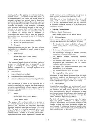 meeting, perhaps by applying an analytical technique                    identify instances of non-conformance and produce a
(refer to section 3.3.3) to a small section of the product, or          report requiring the team to take corrective action.
to the entire product with a focus only on one aspect, for              While there may be many formal names for reviews and
example, interfaces. Any anomaly found is documented                    audits, such as those identified in the standard
and sent to the inspection leader. During the inspection,               (IEEE1028-97), the important point is that they can occur
the inspection leader conducts the session and verifies that            on almost any product at any stage of the development or
everyone has prepared for the inspection. A checklist,                  maintenance process.
with anomalies and questions germane to the issues of
interest, is a common tool used in inspections. The                     3.   Practical Considerations
resulting list often classifies the anomalies (refer to
IEEE1044-93 for details) and is reviewed for                            3.1.Software Quality Requirements
completeness and accuracy by the team. The inspection                        [Hor03; Lew92; Rak97; Sch99; Wal89; Wal96]
exit decision must correspond to one of the following
three criteria:                                                         3.1.1.   Influence factors

    1.   Accept with no, or at most minor, reworking                    Various factors influence planning, management, and
                                                                        selection of SQM activities and techniques, including:
    2.   Accept with rework verification
                                                                              The domain of the system in which the software will
    3.   Reinspect                                                            reside (safety-critical, mission-critical, business-
Inspection meetings typically last a few hours, whereas                       critical)
technical reviews and audits are usually broader in scope
                                                                              System and software requirements
and take longer.
                                                                              The commercial (external) or standard (internal)
2.3.4.   Walk-throughs                                                        components to be used in the system
         [Fre98; Hor03; Pfl01; Pre04; Som05;                                  The specific      software    engineering    standards
                                                                              applicable
         Wal89; Wal96]
                                                                              The methods and software tools to be used for
“The purpose of a walk-through is to evaluate a software                      development and maintenance, and for quality
product. A walk-through may be conducted for the                              evaluation and improvement
purpose of educating an audience regarding a software                         The budget, staff, project organization, plans, and
product. ” (IEEE1028-97). The major objectives are to                         scheduling of all the processes
[IEEE1028-97]:
                                                                              The intended users and use of the system
     find anomalies
                                                                              The integrity level of the system
     improve the software product
                                                                        Information on these factors influences how the SQM
     consider alternative implementations                               processes are organized and documented, how specific
     evaluate conformance to standards and specifications               SQM activities are selected, and what resources are
                                                                        needed and which will impose bounds on the efforts.
The walk-through is similar to an inspection, but is                    3.1.2.   Dependability
typically conducted less formally. The walk-through is                  In cases where system failure may have extremely severe
primarily organized by the software engineer to give his                consequences, overall dependability (hardware, software,
teammates the opportunity to review his work, as an                     and human) is the main quality requirement over and
assurance technique.                                                    above basic functionality. Software dependability includes
2.3.5.   Audits                                                         such characteristics as fault tolerance, safety, security, and
                                                                        usability. Reliability is also a criterion which can be
         [Fre98; Hor03; Pfl01; Pre01; Som05;                            defined in terms of dependability (ISO9126).
         Voa99; Wal89; Wal96]                                           The body of literature for systems must be highly
                                                                        dependable (“high confidence” or “high integrity
“The purpose of a software audit is to provide an                       systems”). Terminology for traditional mechanical and
independent evaluation of the conformance of software                   electrical systems which may not include software has
products and processes to applicable regulations,                       been imported for discussing threats or hazards, risks,
standards, guidelines, plans, and procedures” [IEEE1028-                system integrity, and related concepts, and may be found
97]. The audit is a formally organized activity, with                   in the references cited for this section.
participants having specific roles, such as lead auditor,
another auditor, a recorder, or an initiator, and includes a
representative of the audited organization. The audit will


                                                                 11–6                                       © IEEE – 2004 Version
 