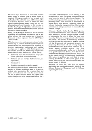 The cost of SQM processes is an issue which is almost                 schedule has not been respected, such as in testing, or that
always raised in deciding how a project should be                     certain classes of faults will become more intense unless
organized. Often, generic models of cost are used, which              some corrective action is taken in development. The
are based on when a defect is found and how much effort               predictive techniques assist in planning test time and in
it takes to fix the defect relative to finding the defect             predicting failure. More discussion on measurement in
earlier in the development process. Project data may give             general appears in the Software Engineering Process and
a better picture of cost. Discussion on this topic can be             Software Engineering Management KAs. More specific
found in [Rak97: pp. 39-50]. Related information can be               information on testing measurement is presented in the
found in the Software Engineering Process and Software                Software Testing KA.
Engineering Management KAs.                                           References [Fen97, Jon96, Kan02, Pfl01] provide
Finally, the SQM reports themselves provide valuable                  discussion on defect analysis, which consists of measuring
information not only on these processes, but also on how              defect occurrences and then applying statistical methods
all the software life cycle processes can be improved.                to understanding the types of defects that occur most
Discussions on these topics are found in [McC04] and                  frequently, that is, answering questions in order to assess
(IEEE1012-98).                                                        their density. They also aid in understanding the trends
While the measures for quality characteristics and product            and how well detection techniques are working, and how
features may be useful in themselves (for example, the                well the development and maintenance processes are
number of defective requirements or the proportion of                 progressing. Measurement of test coverage helps to
defective requirements), mathematical and graphical                   estimate how much test effort remains to be done, and to
techniques can be applied to aid in the interpretation of             predict possible remaining defects. From these
the measures. These fit into the following categories and             measurement methods, defect profiles can be developed
are discussed in [Fen97, Jon96, Kan02, Lyu96, Mus99].                 for a specific application domain. Then, for the next
                                                                      software system within that organization, the profiles can
     Statistically-based (for example, Pareto analysis, run           be used to guide the SQM processes, that is, to expend the
     charts, scatter plots, normal distribution)                      effort where the problems are most likely to occur.
     Statistical tests (for example, the binomial test, chi-          Similarly, benchmarks, or defect counts typical of that
     squared test)                                                    domain, may serve as one aid in determining when the
     Trend analysis                                                   product is ready for delivery.

     Prediction (for example, reliability models)                     Discussion on using data from SQM to improve
                                                                      development and maintenance processes appears in the
The statistically based techniques and tests often provide a          Software Engineering Management and the Software
snapshot of the more troublesome areas of the software                Engineering Process KAs.
product under examination. The resulting charts and
graphs are visualization aids which the decision-makers
can use to focus resources where they appear most
needed. Results from trend analysis may indicate that a




© IEEE – 2004 Version                                          11-9
 
