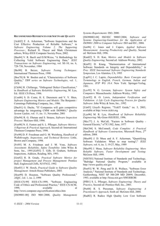 Systems-Requirements: ISO, 2000.
RECOMMENDED REFERENCES FOR SOFTWARE QUALITY                      [ISO90003-04] ISO/IEC 90003:2004, Software and
[Ack02] F. A. Ackerman, "Software Inspections and the            Systems Engineering-Guidelines for the Application of
Cost Effective Production of Reliable Software," in              ISO9001:2000 to Computer Software: ISO and IEC, 2004.
Software Engineering, Volume 2, The Supporting                   [Jon96] C. Jones and J. Capers, Applied Software
Processes ; Richard H. Thayer and Mark Christensen               Measurement: Assuring Productivity and Quality, Second
editors, Wiley-IEEE Computer Society Press, 2002.                ed: McGraw-Hill, 1996.
[Bas84] V. R. Basili and D.M.Weiss, "A Methodology for           [Kan02] S. H. Kan, Metrics and Models in Software
Collecting Valid Software Engineering Data," IEEE                Quality Engineering, Second ed: Addison-Wesley, 2002.
Transactions on Software Engineering, vol. SE-10, iss. 6,        [Kia95] D. Kiang, "Harmonization of International
728-738, November, 1984                                          Software Standards on Integrity and Dependability," in
[Bei90] B. Beizer, Software Testing           Techniques:        Proc. IEEE International Software Engineering Standards
International Thomson Press, 1990.                               Symposium, Los Alamitos, CA, 1995
[Boe78] B. W. Boehm and al, "Characteristics of Software         [Lap91] J. C. Laprie, Dependability: Basic Concepts and
Quality," TRW series on Software Technologies, vol. 1,           Terminology in English, French, German, Italian and
1978                                                             Japanese, IFIP WG 10.4. New York: Springer-Verlag,
[Chi96] R. Chillarege, "Orthogonal Defect Classification,"       1991.
in Handbook of Software Reliability Engineering, M. Lyu,         [Lev95] N. G. Leveson, Safeware: System Safety and
Ed.: IEEE CS Press, 1996.                                        Computers: Massachusetts: Addison-Wesley, 1995.
[Con86] S. D. Conte, H. E. Dunsmore and V. Y. Shen,              [Lew92] R. O. Lewis, Independent Verification and
Software Engineering Metrics and Models: The Benjamin /          Validation: A Life Cycle Engineering Process for Quality
Cummings Publishing Company, Inc., 1986.                         Software: John Wiley & Sons, Inc., 1992.
[Dac01] G. Dache, "IT Companies will gain competitive            [Llo03] Lloyd's Register, "TickIT Guide," iss. 5, 2003,
advantage by integrating CMM with ISO9001," Quality              available at http://www.tickit.org
System Update, vol. 11, iss. 11, November, 2001                  [Lyu96] M. R. Lyu, Handbook of Software Reliability
[Ebe94] R. G. Ebenau and S. Strauss, Software Inspection         Engineering: Mc-Graw-Hill/IEEE, 1996.
Process: McGraw-Hill, 1994.                                      [Mcc77] J. A. McCall, "Factors in Software Quality -
[Fen98] N. E. Fenton and S. L. Pfleeger, Software Metrics:       General Electric," n77C1502, June, 1977
A Rigorous & Practical Approach, Second ed: International        [McC04] S. McConnell, Code Complete: A Practical
Thomson Computer Press, 1998.                                    Handbook of Software Construction, Microsoft Press, 2nd
[Fre98] D. P. Freedman and G. M. Weinberg, Handbook of           edition, 2004.
Walkthroughs, Inspections, and Technical Reviews: Little,        [Mus89] J. D. Musa and A. F. Ackerman, "Quantifying
Brown and Company, 1998.                                         Software Validation: When to stop testing?," IEEE
[Fri95] M. A. Friedman and J. M. Voas, Software                  Software, vol. 6, iss. 3, 19-27, May, 1989
Assessment: Reliability, Safety Testability: John Wiley &        [Mus99] J. Musa, Software Reliability Engineering: More
Sons, Inc., 1995.[Gil93] T. Gilb, D. Graham, Software            Reliable Software, Faster Development and Testing:
Inspections, Addison, Reading, MA, 1993.                         McGraw Hill, 1999.
[Gra92] R. B. Grady, Practical Software Metrics for              [NIST03] National Institute of Standards and Technology,
project Management and Process Management: Prentice              "Balridge National Quality Program," available at
Hall, Englewood Cliffs, NJ 07632, 1992.                          http://www.quality.nist.gov
[Hor03] J. W. Horch, Practical Guide to Software Quality         [Pen93] W. W. Peng and D. R. Wallace, "Software Error
Management: Artech-House Publishers, 2003.                       Analysis," National Institute of Standards and Technology,
[Hou99] D. Houston, "Software Quality Professional,"             Gaithersburg, NIST SP 500-209 MD 20899, December,
ASQC, vol. 1, iss. 2, 1999                                       1993, available at http://hissa.nist.gov/SWERROR/
[IEEE-CS-99] IEEE-CS-1999, "Software Engineering                 [Pfl01] S. L. Pfleeger, Software Engineering: Theory and
Code of Ethics and Professional Practice," IEEE-CS/ACM,          Practice, Second ed: Prentice-Hall, Inc., 2001.
1999,                     available                  at          [Pre04] R. S. Pressman, Software Engineering: A
http://www.computer.org/certification/ethics.htm                 Practitioner's Approach, Sixth ed: McGraw-Hill, 2004.
[ISO9001-00]   ISO    9001:2000,   Quality   Management          [Rad02] R. Radice High Quality Low Cost Software


© IEEE – 2004 Version                                    11-11
 