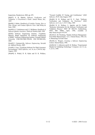 Inspections, Paradoxicon, 2002, pp. 479.                          "Toward Credible IT Testing and Certification," IEEE
[Rak97] S. R. Rakitin, Software Verification and                  Software, 39-47, July-August, 1999
Validation: A Practitioner's Guide: Artech House, Inc.,           [Wal89] D. R. Wallace and R. U. Fujii, "Software
1997.                                                             Verification and Validation: An Overview," IEEE
[Rub94] J. Rubin, Handbook of Usability Testing: How to           Software, vol. 6, iss. 3, 10-17, May, 1989
Plan, Design, and Conduct Effective Tests: John Wiley &           [Wal96] D. R. Wallace, L. Ippolito and B. Cuthill,
Sons, 1994.                                                       "Reference Information for the Software Verification and
[Sch99] G. C. Schulmeyer and J. I. McManus, Handbook of           Validation Process," NIST SP 500-234, Gaithersburg,
Software Quality Assurance, Third ed: Prentice Hall, 1999.        NIST MD 20899, April, 1996, available at
                                                                  http://hissa.nist.gov/VV234/
[SEI02] Software Engineering Institute, "Capability
Maturity Model Integration for Software Engineering               [Wei93] G. M. Weinberg, "Quality Software Management:
(CMMI)," Software Engineering Institute, Carnegie Mellon          First-Order Measurement," vol. 2: Dorset House, 1993, Ch.
University CMU/SEI-2002-TR-028, ESC-TR-2002-028,                  8, Measuring Cost and Value.
2002                                                              [Wie96] K. Wiegers, Creating a Software Engineering
[Som05] I. Sommerville, Software Engineering, Seventh             Culture: Dorset House, 1996.
ed: Addison-Wesley, 2005.                                         [Zel98] M. V. Zelkowitz and D. R. Wallace, "Experimental
[Voa99] J. Voas, "Certifying Software For High Assurance          Models for Validating Technology," Computer, vol. 31, iss.
Environments," IEEE Software, vol. 16, iss. 4, 48-54, July-       5, 23-31, 1998
August, 1999
[Wak99] S. Wakid, D. R. Kuhn and D. R. Wallace,




                                                              11–12                                  © IEEE – 2004 Version
 