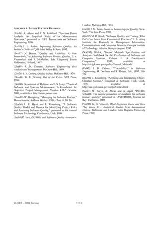 London: McGraw-Hill, 1994.
APPENDIX A. LIST OF FURTHER READINGS                                (Jur89) J. M. Juran, Juran on Leadership for Quality. New-
(Abr96) A. Abran and P. N. Robillard, "Function Points              York: The Free Press, 1989.
Analysis: An Empirical Study of its Measurement                     (Kin92) M. R. Kindl, "Software Quality and Testing: What
Processes," presented at IEEE Transactions on Software              DoD Can Learn from Commercial Practices," U.S. Army
Engineering, 1996                                                   Institute for Research in Management Information,
(Art93) L. J. Arthur, Improving Software Quality: An                Communications and Computer Sciences, Georgia Institute
Insider's Guide to TQM: John Wiley & Sons, 1993.                    of Technology, Atlanta, Georgia August, 1992
(Bev97) N. Bevan, "Quality and Usability: A New                     (NAS97) NASA, "Formal Methods Specification and
Framework," in Achieving Software Product Quality, E. v.            Analysis Guidebook for the Verification of Software and
Veenendaal and J. McMullan, Eds. Uitgeverij Tutein                  Computer Systems, Volume II: A Practitioner's
Nolthenius, Holland, 1997.                                          Companion,"              1997,         available      at
                                                                    http://eis.jpl.nasa.gov/quality/Formal_Methods/
(Cha89) R. N. Charette, Software Engineering Risk
Analysis and Management: McGraw-Hill, 1989.                         (Pal97) J. D. Palmer, "Traceability," in Software
                                                                    Engineering, M. Dorfman and R. Thayer, Eds., 1997, 266-
(Cro79) P. B. Crosby, Quality is free: McGraw-Hill, 1979.           276.
(Dem86) W. E. Deming, Out of the Crisis: MIT Press,                 (Ros98) L. Rosenberg, "Applying and Interpreting Object-
1986.                                                               Oriented Metrics," presented at Software Tech. Conf.,
(Dod00) Department of Defense and US Army, "Practical               1998,                       available                 at
Software and Systems Measurement: A Foundation for                  http://satc.gsfc.nasa.gov/support/index.html
Objective Project Management, Version 4.0b," October,               (Sur03) W. Suryn, A. Abran and A. April, "ISO/IEC
2000, available at http://www.psmsc.com                             SQuaRE. The second generation of standards for software
(Hum89) W. Humphrey, "Managing the Software Process,"               product quality," presented at IASTED2003, Marina del
Massachusetts: Addison Wesley, 1989, Chap. 8, 10, 16.               Rey, California, 2003
(Hya96) L. E. Hyatt and L. Rosenberg, "A Software                   (Vin90) W. G. Vincenti, What Engineers Know and How
Quality Model and Metrics for Identifying Project Risks             They Know It - Analytical Studies form Aeronautical
and Assessing Software Quality," presented at 8th Annual            History. Baltimore and London: John Hopkins University
Software Technology Conference, Utah, 1996                          Press, 1990.
(Inc94) D. Ince, ISO 9001 and Software Quality Assurance.




© IEEE – 2004 Version                                       11-13
 