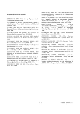 (IEEE1462-98) IEEE Std 1462-1998//ISO/IEC14102,
APPENDIX B. LIST OF STANDARDS                                 Information Technology - Guideline for the Evaluation and
                                                              Selection of CASE tools.
                                                              (IEEE1465-98) IEEE Std 1465-1998//ISO/IEC12119:1994,
(FIPS140.1-94) FIPS 140-1, Security Requirements for          IEEE Standard Adoption of International Standard
Cryptographic Modules, 1994.                                  IDO/IEC12119:1994(E), Information Technology-Software
(IEC61508-98) IEC 61508, "Functional Safety - Safety -        packages-Quality requirements and testing: IEEE, 1998.
related Systems Parts 1,2,3," Institution of Electrical       (IEEE12207.0-96)          IEEE/EIA            12207.0-
Engineers, 1998                                               1996//ISO/IEC12207:1995, Industry Implementation of Int.
(IEEE610.12-90) IEEE Std 610.12-1990 (R2002), IEEE            Std. ISO/IEC 12207:95, Standard for Information
Standard Glossary of Software Engineering Terminology:        Technology-Software Life Cycle Processes, vol. IEEE,
IEEE, 1990.                                                   1996.
(IEEE730-02) IEEE Std 730-2002, IEEE Standard for             (ISO9001-00) ISO 9001:2000, Quality           Management
Software Quality Assurance Plans: IEEE, 2002.                 Systems-Requirements: ISO, 2000.
(IEEE982.1-88) IEEE Std 982.1-1988, IEEE Standard             (ISO9126-01)     ISO/IEC     9126-1:2001,     Software
Dictionary of Measures to Produce Reliable Software,          Engineering-Product Quality-Part 1: Quality Model: ISO
1988.                                                         and IEC, 2001.
(IEEE1008-87) IEEE Std 1008-1987 (R2003), IEEE                (ISO14598-98) ISO/IEC 14598:1998, Software Product
Standard for Software Unit Testing: IEEE, 1987.               Evaluation: ISO and IEC, 1998.
(IEEE1012-98) IEEE Std 1012-1998, Software Verification       (ISO15026-98)      ISO/IEC    15026:1998,       Information
and Validation: IEEE, 1998.                                   technology -- System and software integrity levels: ISO and
(IEEE1028-97) IEEE Std 1028-1997 (R2002), IEEE                IEC, 1998.
Standard for Software Reviews: IEEE, 1997.                    (ISO15504-98) ISO/IEC TR 15504-1998, Information
(IEEE1044-93) IEEE Std 1044-1993 (R2002), IEEE                Technology - Software Process Assessment (parts 1-9): ISO
Standard for the Classification of Software Anomalies:        and IEC, 1998.
IEEE, 1993.                                                   (ISO15939-00)    ISO/IEC  15939:2000,   Information
(IEEE1059-93) IEEE Std 1059-1993, IEEE Guide for              Technology - Software Measurement Process: ISO and
                                                              IEC, 2000.
Software Verification and Validation Plans: IEEE, 1993.
                                                              (ISO90003-04) ISO/IEC 90003:2004, Software and
(IEEE1061-98) IEEE Std 1061-1998, IEEE Standard for a
                                                              Systems Engineering-Guidelines for the Application of
Software Quality Metrics Methodology: IEEE, 1998.
                                                              ISO9001:2000 to Computer Software: ISO and IEC, 2004.
(IEEE1228-94) IEEE Std 1228-1994, Software Safety
Plans: IEEE, 1994.




                                                          11–14                                  © IEEE – 2004 Version
 