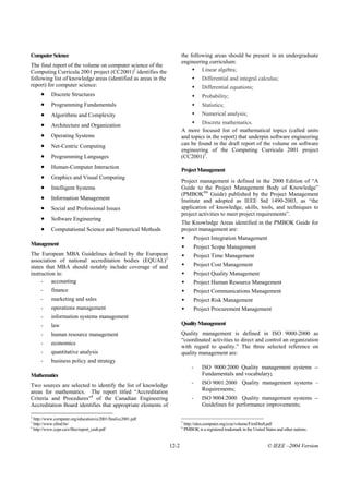 Computer Science                                                       the following areas should be present in an undergraduate
                                                                       engineering curriculum:
The final report of the volume on computer science of the
Computing Curricula 2001 project (CC2001)2 identifies the                       Linear algebra;
following list of knowledge areas (identified as areas in the                        Differential and integral calculus;
report) for computer science:                                                        Differential equations;
        •     Discrete Structures                                                    Probability;
        •     Programming Fundamentals                                               Statistics;
        •     Algorithms and Complexity                                              Numerical analysis;

        •     Architecture and Organization                                     Discrete mathematics.
                                                                       A more focused list of mathematical topics (called units
        •     Operating Systems                                        and topics in the report) that underpin software engineering
        •     Net-Centric Computing                                    can be found in the draft report of the volume on software
                                                                       engineering of the Computing Curricula 2001 project
        •     Programming Languages                                    (CC2001)5.
        •     Human-Computer Interaction
                                                                       Project Management
        •     Graphics and Visual Computing
                                                                       Project management is defined in the 2000 Edition of “A
        •     Intelligent Systems                                      Guide to the Project Management Body of Knowledge”
                                                                       (PMBOK®6 Guide) published by the Project Management
        •     Information Management                                   Institute and adopted as IEEE Std 1490-2003, as “the
        •     Social and Professional Issues                           application of knowledge, skills, tools, and techniques to
                                                                       project activities to meet project requirements”.
        •     Software Engineering
                                                                       The Knowledge Areas identified in the PMBOK Guide for
        •     Computational Science and Numerical Methods              project management are:
                                                                                Project Integration Management
Management
                                                                                Project Scope Management
The European MBA Guidelines defined by the European                             Project Time Management
association of national accreditation bodies (EQUAL)3
states that MBA should notably include coverage of and                          Project Cost Management
instruction in:                                                                 Project Quality Management
     - accounting                                                               Project Human Resource Management
        -     finance                                                           Project Communications Management
        -     marketing and sales                                               Project Risk Management
        -     operations management                                             Project Procurement Management
        -     information systems management
        -     law                                                      Quality Management
        -     human resource management                                Quality management is defined in ISO 9000-2000 as
                                                                       “coordinated activities to direct and control an organization
        -     economics
                                                                       with regard to quality.” The three selected reference on
        -     quantitative analysis                                    quality management are:
        -     business policy and strategy
                                                                               -     ISO 9000:2000 Quality management systems --
Mathematics                                                                          Fundamentals and vocabulary;

Two sources are selected to identify the list of knowledge                     -     ISO 9001:2000 Quality management systems –
areas for mathematics. The report titled “Accreditation                              Requirements;
Criteria and Procedures”4 of the Canadian Engineering                          -     ISO 9004:2000 Quality management systems --
Accreditation Board identifies that appropriate elements of                          Guidelines for performance improvements;

2
    http://www.computer.org/education/cc2001/final/cc2001.pdf
3                                                                      5
    http://www.efmd.be/                                                    http://sites.computer.org/ccse/volume/FirstDraft.pdf
4                                                                      6
    http://www.ccpe.ca/e/files/report_ceab.pdf                             PMBOK is a registered trademark in the United States and other nations.


                                                                12-2                                                       © IEEE –2004 Version
 