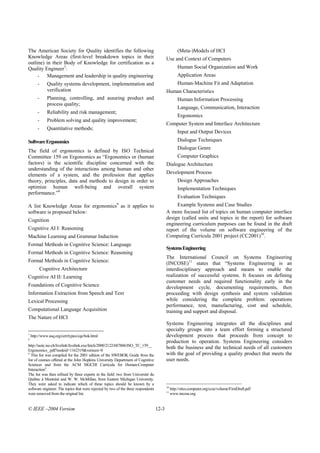 The American Society for Quality identifies the following                                          (Meta-)Models of HCI
Knowledge Areas (first-level breakdown topics in their                                    Use and Context of Computers
outline) in their Body of Knowledge for certification as a
Quality Engineer7:                                                                                 Human Social Organization and Work
     - Management and leadership in quality engineering                                            Application Areas
        -     Quality systems development, implementation and                                      Human-Machine Fit and Adaptation
              verification                                                                Human Characteristics
        -     Planning, controlling, and assuring product and                                      Human Information Processing
              process quality;
                                                                                                   Language, Communication, Interaction
        -     Reliability and risk management;
                                                                                                   Ergonomics
        -     Problem solving and quality improvement;
                                                                                          Computer System and Interface Architecture
        -     Quantitative methods;
                                                                                                   Input and Output Devices
Software Ergonomics                                                                                Dialogue Techniques
                                                                                                   Dialogue Genre
The field of ergonomics is defined by ISO Technical
Committee 159 on Ergonomics as “Ergonomics or (human                                               Computer Graphics
factors) is the scientific discipline concerned with the                                  Dialogue Architecture
understanding of the interactions among human and other
elements of a system, and the profession that applies                                     Development Process
theory, principles, data and methods to design in order to                                         Design Approaches
optimize human well-being and overall system                                                       Implementation Techniques
performance.”8
                                                                                                   Evaluation Techniques
A list Knowledge Areas for ergonomics as it applies to  9                                      Example Systems and Case Studies
software is proposed below:                                                               A more focused list of topics on human computer interface
Cognition                                                                                 design (called units and topics in the report) for software
                                                                                          engineering curriculum purposes can be found in the draft
Cognitive AI I: Reasoning                                                                 report of the volume on software engineering of the
Machine Learning and Grammar Induction                                                    Computing Curricula 2001 project (CC2001)10.
Formal Methods in Cognitive Science: Language
                                                                                          Systems Engineering
Formal Methods in Cognitive Science: Reasoning
                                                                                          The International Council on Systems Engineering
Formal Methods in Cognitive Science:                                                      (INCOSE)11 states that “Systems Engineering is an
         Cognitive Architecture                                                           interdisciplinary approach and means to enable the
Cognitive AI II: Learning                                                                 realization of successful systems. It focuses on defining
                                                                                          customer needs and required functionality early in the
Foundations of Cognitive Science                                                          development cycle, documenting requirements, then
Information Extraction from Speech and Text                                               proceeding with design synthesis and system validation
Lexical Processing                                                                        while considering the complete problem: operations
                                                                                          performance, test, manufacturing, cost and schedule,
Computational Language Acquisition                                                        training and support and disposal.
The Nature of HCI
                                                                                          Systems Engineering integrates all the disciplines and
                                                                                          specialty groups into a team effort forming a structured
7
    http://www.asq.org/cert/types/cqe/bok.html                                            development process that proceeds from concept to
8
                                                                                          production to operation. Systems Engineering considers
http://isotc.iso.ch/livelink/livelink.exe/fetch/2000/2122/687806/ISO_TC_159__
Ergonomics_.pdf?nodeid=1162319&vernum=0
                                                                                          both the business and the technical needs of all customers
9
  This list was compiled for the 2001 edition of the SWEBOK Guide from the                with the goal of providing a quality product that meets the
list of courses offered at the John Hopkins University Department of Cognitive            user needs.
Sciences and from the ACM SIGCHI Curricula for Human-Computer
Interaction9.
The list was then refined by three experts in the field: two from Université du
Québec à Montréal and W. W. McMillan, from Eastern Michigan University.
They were asked to indicate which of these topics should be known by a
                                                                                          10
software engineer. The topics that were rejected by two of the three respondents               http://sites.computer.org/ccse/volume/FirstDraft.pdf
                                                                                          11
were removed from the original list.                                                           www.incose.org


© IEEE –2004 Version                                                               12-3
 
