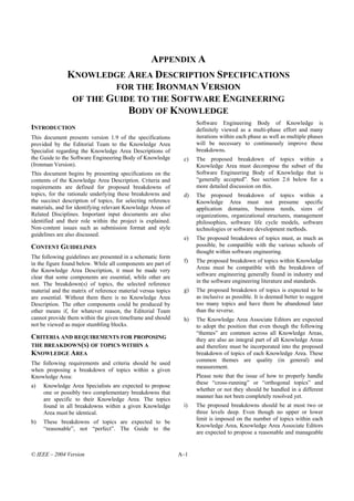 APPENDIX A
               KNOWLEDGE AREA DESCRIPTION SPECIFICATIONS
                        FOR THE IRONMAN VERSION
                OF THE GUIDE TO THE SOFTWARE ENGINEERING
                           BODY OF KNOWLEDGE
                                                                    Software Engineering Body of Knowledge is
INTRODUCTION                                                        definitely viewed as a multi-phase effort and many
This document presents version 1.9 of the specifications            iterations within each phase as well as multiple phases
provided by the Editorial Team to the Knowledge Area                will be necessary to continuously improve these
Specialist regarding the Knowledge Area Descriptions of             breakdowns.
the Guide to the Software Engineering Body of Knowledge        c)   The proposed breakdown of topics within a
(Ironman Version).                                                  Knowledge Area must decompose the subset of the
This document begins by presenting specifications on the            Software Engineering Body of Knowledge that is
contents of the Knowledge Area Description. Criteria and            “generally accepted”. See section 2.6 below for a
requirements are defined for proposed breakdowns of                 more detailed discussion on this.
topics, for the rationale underlying these breakdowns and      d)   The proposed breakdown of topics within a
the succinct description of topics, for selecting reference         Knowledge Area must not presume specific
materials, and for identifying relevant Knowledge Areas of          application domains, business needs, sizes of
Related Disciplines. Important input documents are also             organizations, organizational structures, management
identified and their role within the project is explained.          philosophies, software life cycle models, software
Non-content issues such as submission format and style              technologies or software development methods.
guidelines are also discussed.
                                                               e)   The proposed breakdown of topics must, as much as
CONTENT GUIDELINES                                                  possible, be compatible with the various schools of
                                                                    thought within software engineering.
The following guidelines are presented in a schematic form
                                                               f)   The proposed breakdown of topics within Knowledge
in the figure found below. While all components are part of
the Knowledge Area Description, it must be made very                Areas must be compatible with the breakdown of
                                                                    software engineering generally found in industry and
clear that some components are essential, while other are
                                                                    in the software engineering literature and standards.
not. The breakdown(s) of topics, the selected reference
material and the matrix of reference material versus topics    g)   The proposed breakdown of topics is expected to be
are essential. Without them there is no Knowledge Area              as inclusive as possible. It is deemed better to suggest
Description. The other components could be produced by              too many topics and have them be abandoned later
other means if, for whatever reason, the Editorial Team             than the reverse.
cannot provide them within the given timeframe and should      h)   The Knowledge Area Associate Editors are expected
not be viewed as major stumbling blocks.                            to adopt the position that even though the following
                                                                    “themes” are common across all Knowledge Areas,
CRITERIA AND REQUIREMENTS FOR PROPOSING                             they are also an integral part of all Knowledge Areas
THE BREAKDOWN(S) OF TOPICS WITHIN A                                 and therefore must be incorporated into the proposed
KNOWLEDGE AREA                                                      breakdown of topics of each Knowledge Area. These
                                                                    common themes are quality (in general) and
The following requirements and criteria should be used
                                                                    measurement.
when proposing a breakdown of topics within a given
Knowledge Area:                                                     Please note that the issue of how to properly handle
                                                                    these “cross-running” or “orthogonal topics” and
a)   Knowledge Area Specialists are expected to propose
                                                                    whether or not they should be handled in a different
     one or possibly two complementary breakdowns that
                                                                    manner has not been completely resolved yet.
     are specific to their Knowledge Area. The topics
     found in all breakdowns within a given Knowledge          i)   The proposed breakdowns should be at most two or
     Area must be identical.                                        three levels deep. Even though no upper or lower
                                                                    limit is imposed on the number of topics within each
b)   These breakdowns of topics are expected to be
                                                                    Knowledge Area, Knowledge Area Associate Editors
     “reasonable”, not “perfect”. The Guide to the
                                                                    are expected to propose a reasonable and manageable


© IEEE – 2004 Version                                         A–1
 