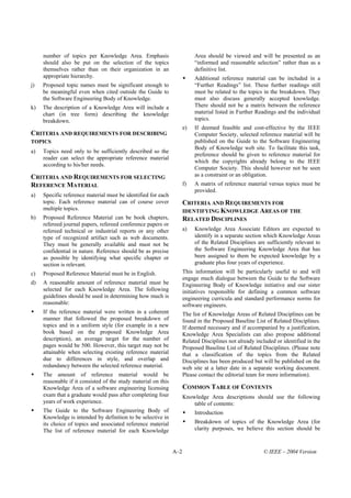 number of topics per Knowledge Area. Emphasis                         Area should be viewed and will be presented as an
     should also be put on the selection of the topics                     “informed and reasonable selection” rather than as a
     themselves rather than on their organization in an                    definitive list.
     appropriate hierarchy.                                                Additional reference material can be included in a
j)   Proposed topic names must be significant enough to                    “Further Readings” list. These further readings still
     be meaningful even when cited outside the Guide to                    must be related to the topics in the breakdown. They
     the Software Engineering Body of Knowledge.                           must also discuss generally accepted knowledge.
k)   The description of a Knowledge Area will include a                    There should not be a matrix between the reference
     chart (in tree form) describing the knowledge                         material listed in Further Readings and the individual
     breakdown.                                                            topics.
                                                                      e)   If deemed feasible and cost-effective by the IEEE
CRITERIA AND REQUIREMENTS FOR DESCRIBING                                   Computer Society, selected reference material will be
TOPICS                                                                     published on the Guide to the Software Engineering
                                                                           Body of Knowledge web site. To facilitate this task,
a)   Topics need only to be sufficiently described so the
                                                                           preference should be given to reference material for
     reader can select the appropriate reference material
                                                                           which the copyrights already belong to the IEEE
     according to his/her needs.
                                                                           Computer Society. This should however not be seen
CRITERIA AND REQUIREMENTS FOR SELECTING                                    as a constraint or an obligation.
REFERENCE MATERIAL                                                    f)   A matrix of reference material versus topics must be
                                                                           provided.
a)   Specific reference material must be identified for each
     topic. Each reference material can of course cover               CRITERIA AND REQUIREMENTS FOR
     multiple topics.                                                 IDENTIFYING KNOWLEDGE AREAS OF THE
b)   Proposed Reference Material can be book chapters,                RELATED DISCIPLINES
     refereed journal papers, refereed conference papers or
     refereed technical or industrial reports or any other            a)   Knowledge Area Associate Editors are expected to
     type of recognized artifact such as web documents.                    identify in a separate section which Knowledge Areas
     They must be generally available and must not be                      of the Related Disciplines are sufficiently relevant to
     confidential in nature. Reference should be as precise                the Software Engineering Knowledge Area that has
     as possible by identifying what specific chapter or                   been assigned to them be expected knowledge by a
     section is relevant.                                                  graduate plus four years of experience.
c)   Proposed Reference Material must be in English.                  This information will be particularly useful to and will
                                                                      engage much dialogue between the Guide to the Software
d)   A reasonable amount of reference material must be                Engineering Body of Knowledge initiative and our sister
     selected for each Knowledge Area. The following                  initiatives responsible for defining a common software
     guidelines should be used in determining how much is             engineering curricula and standard performance norms for
     reasonable:                                                      software engineers.
     If the reference material were written in a coherent             The list of Knowledge Areas of Related Disciplines can be
     manner that followed the proposed breakdown of                   found in the Proposed Baseline List of Related Disciplines.
     topics and in a uniform style (for example in a new              If deemed necessary and if accompanied by a justification,
     book based on the proposed Knowledge Area                        Knowledge Area Specialists can also propose additional
     description), an average target for the number of                Related Disciplines not already included or identified in the
     pages would be 500. However, this target may not be              Proposed Baseline List of Related Disciplines. (Please note
     attainable when selecting existing reference material            that a classification of the topics from the Related
     due to differences in style, and overlap and                     Disciplines has been produced but will be published on the
     redundancy between the selected reference material.              web site at a latter date in a separate working document.
     The amount of reference material would be                        Please contact the editorial team for more information).
     reasonable if it consisted of the study material on this
     Knowledge Area of a software engineering licensing               COMMON TABLE OF CONTENTS
     exam that a graduate would pass after completing four            Knowledge Area descriptions should use the following
     years of work experience.                                            table of contents:
     The Guide to the Software Engineering Body of                         Introduction
     Knowledge is intended by definition to be selective in
     its choice of topics and associated reference material                Breakdown of topics of the Knowledge Area (for
     The list of reference material for each Knowledge                     clarity purposes, we believe this section should be



                                                                A–2                                      © IEEE – 2004 Version
 