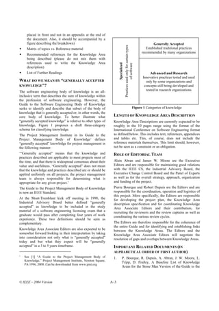 placed in front and not in an appendix at the end of
     the document. Also, it should be accompanied by a
     figure describing the breakdown)                                                                                              Generally Accepted




                                                                                   Practices used only for certain types
     Matrix of topics vs. Reference material                                                                                  Established traditional practices
                                                                                                                           recommended by many organizations
     Recommended references for the Knowledge Area
     being described (please do not mix them with
     references used to write the Knowledge Area




                                                                     Specialized

                                                                                                of software
     description)
     List of Further Readings                                                                                                   Advanced and Research
                                                                                                                           Innovative practices tested and used
WHAT DO WE MEAN BY “GENERALLY ACCEPTED                                                                                       only by some organizations and
KNOWLEDGE”?                                                                                                                 concepts still being developed and
The software engineering body of knowledge is an all-                                                                        tested in research organizations
inclusive term that describes the sum of knowledge within
the profession of software engineering. However, the
Guide to the Software Engineering Body of Knowledge
seeks to identify and describe that subset of the body of                                                           Figure 1 Categories of knowledge
knowledge that is generally accepted or, in other words, the
core body of knowledge. To better illustrate what               LENGTH OF KNOWLEDGE AREA DESCRIPTION
“generally accepted knowledge” is relative to other types of    Knowledge Area Descriptions are currently expected to be
knowledge, Figure 1 proposes a draft three-category             roughly in the 10 pages range using the format of the
schema for classifying knowledge.                               International Conference on Software Engineering format
The Project Management Institute in its Guide to the            as defined below. This includes text, references, appendices
Project Management Body of Knowledge1 defines                   and tables etc. This, of course, does not include the
“generally accepted” knowledge for project management in        reference materials themselves. This limit should, however,
the following manner:                                           not be seen as a constraint or an obligation.
‘“Generally accepted” means that the knowledge and              ROLE OF EDITORIAL TEAM
practices described are applicable to most projects most of
the time, and that there is widespread consensus about their    Alain Abran and James W. Moore are the Executive
value and usefulness. “Generally accepted” does not mean        Editors and are responsible for maintaining good relations
that the knowledge and practices described are or should be     with the IEEE CS, the Industrial Advisory Board, the
applied uniformly on all projects; the project management       Executive Change Control Board and the Panel of Experts
team is always responsible for determining what is              as well as for the overall strategy, approach, organization
appropriate for any given project.’                             and funding of the project.
The Guide to the Project Management Body of Knowledge           Pierre Bourque and Robert Dupuis are the Editors and are
is now an IEEE Standard.                                        responsible for the coordination, operation and logistics of
                                                                this project. More specifically, the Editors are responsible
At the Mont-Tremblant kick off meeting in 1998, the             for developing the project plan, the Knowledge Area
Industrial Advisory Board better defined “generally             description specification and for coordinating Knowledge
accepted” as knowledge to be included in the study              Area Associate Editors and their contribution, for
material of a software engineering licensing exam that a        recruiting the reviewers and the review captains as well as
graduate would pass after completing four years of work         coordinating the various review cycles.
experience. These two definitions should be seen as
complementary.                                                  The Editors are therefore responsible for the coherence of
                                                                the entire Guide and for identifying and establishing links
Knowledge Area Associate Editors are also expected to be        between the Knowledge Areas. The Editors and the
somewhat forward looking in their interpretation by taking      Knowledge Area Associate Editors will negotiate the
into consideration not only what is “generally accepted”        resolution of gaps and overlaps between Knowledge Areas.
today and but what they expect will be “generally
accepted” in a 3 to 5 years timeframe.                          IMPORTANT RELATED DOCUMENTS (IN
                                                                ALPHABETICAL ORDER OF FIRST AUTHOR)
1
    See [1] “A Guide to the Project Management Body of          1.           P. Bourque, R. Dupuis, A. Abran, J. W. Moore, L.
    Knowledge,” Project Management Institute, Newton Square,
                                                                             Tripp, D. Frailey, A Baseline List of Knowledge
    PA 1996, 2000. Can be downloaded from www.pmi.org
                                                                             Areas for the Stone Man Version of the Guide to the



© IEEE – 2004 Version                                          A–3
 