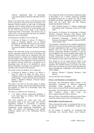 Software Engineering Body of Knowledge,                          Even though the Guide to the Software Engineering Body
     Université du Québec à Montréal, Montréal, February              of Knowledge is not a software engineering standards
     1999.                                                            development project per se, special care will be taken
Based on the Straw Man version, on the discussions held               throughout the project regarding the compatibility of the
and the expectations stated at the kick off meeting of the            Guide with the current IEEE and ISO Software
Industrial Advisory Board, on other body of knowledge                 Engineering Standards Collection.
proposals, and on criteria defined in this document, this             5.   IEEE Standard Glossary of Software Engineering
document proposes a baseline list of ten Knowledge Areas                   Terminology, IEEE, Piscataway, NJ std 610.12-1990,
for the Trial Version of the Guide to the Software                         1990.
Engineering Body of Knowledge. This baseline may of                   The hierarchy of references for terminology is Merriam
course evolve as work progresses and issues are identified            Webster’s Collegiate Dictionary (10th Edition), IEEE
during the course of the project.                                     Standard 610.12 and new proposed definitions if required.
This document is available at www.swebok.org.                         6.   Information Technology – Software Life Cycle
2.   P. Bourque, R. Dupuis, A. Abran, J. W. Moore, L.                      Processes, International Standard, Technical ISO/IEC
     Tripp. A Proposed Baseline List of Related                            12207:1995(E), 1995.
     Disciplines for the Stone Man Version of the Guide to            This standard is considered the key standard regarding the
     the Software Engineering Body of Knowledge,                      definition of life cycle process and has been adopted by the
     Université du Québec à Montréal, Montréal, February              two main standardization bodies in software engineering:
     1999.                                                            ISO/IEC JTC1 SC7 and the IEEE Computer Society
Based on the Straw Man version, on the discussions held               Software Engineering Standards Committee. It also has
and the expectations stated at the kick off meeting of the            been designated as the pivotal standard around which the
Industrial Advisory Board and on subsequent work, this                Software Engineering Standards Committee (SESC) is
document proposes a baseline list of Related Disciplines              currently harmonizing its entire collection of standards.
and Knowledge Areas within these Related Disciplines.                 This standard was a key input to the Straw Man version.
This document has been submitted to and discussed with                Even though we do not intend that the Guide to the
the Industrial Advisory Board and a recognized list of                Software Engineering Body of Knowledge be fully 12207-
Knowledge Areas still has to be identified for certain                compliant, this standard remains a key input to the Stone
Related Disciplines. Knowledge Area Specialists will be               Man version and special care will be taken throughout the
informed of the evolution of this document.                           project regarding the compatibility of the Guide with the
The current version is available at www.swebok.org                    12207 standard.
3.   P. Bourque, R. Dupuis, A. Abran, J. W. Moore, L.                 7.   Merriam Webster’s Collegiate Dictionary (10th
     Tripp, K. Shyne, B. Pflug, M. Maya, and G.                            Edition).
     Tremblay, Guide to the Software Engineering Body                 See note for IEEE 610.12 Standard.
     of Knowledge - A Straw Man Version, Université du
     Québec à Montréal, Montréal, Technical Report,                   STYLE AND TECHNICAL GUIDELINES
     September 1998.
                                                                      Knowledge Area Descriptions should conform to the
This report is the basis for the entire project. It defines           International Conference on Software Engineering
general project strategy, rationale and underlying principles         Proceedings format (templates are available at
and proposes an initial list of Knowledge Areas and                   http://sunset.usc.edu/icse99/cfp /technical_papers.html).
Related Disciplines.
                                                                      Knowledge Area Descriptions are expected to follow the
This report is available at www.swebok.org.                           IEEE      Computer      Society     Style     Guide. See
4.   J. W. Moore, Software Engineering Standards, A                   http://computer.org/author/style/cs-style.htm
     User’s Road Map. Los Alamitos: IEEE Computer                     Microsoft Word is the preferred submission format. Please
     Society Press, 1998.                                             contact the Editorial Team if this is not feasible for you.
This book describes the scope, roles, uses, and
development trends of the most widely used software                   OTHER DETAILED GUIDELINES
engineering standards. It concentrates on important                   When referencing the guide, we recommend that you use
software engineering activities — quality and project                 the full title “Guide to the SWEBOK” instead of only
management, system engineering, dependability, and                    “SWEBOK.”
safety. The analysis and regrouping of the standard
collections exposes you to key relationships between                  For the purpose of simplicity, we recommend that
standards.                                                            Knowledge Area Associate Editors avoid footnotes.




                                                                A–4                                      © IEEE – 2004 Version
 