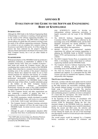 APPENDIX B
            EVOLUTION OF THE GUIDE TO THE SOFTWARE ENGINEERING
                           BODY OF KNOWLEDGE
                                                                        joint ACM/IEEE-CS project to develop an
INTRODUCTION                                                            undergraduate software engineering curriculum, is
Although the 2004 Guide to the Software Engineering Body                largely reconciled with the scope of the SWEBOK
of Knowledge is a milestone in reaching a broad agreement               Guide.
on the content of the software engineering discipline, it is            The IEEE-CS Software Engineering Standards
not the end of the process. The 2004 Guide is simply the                Committee (SESC) has organized its collection by the
current edition of a guide that will continue evolving to meet          knowledge areas of the SWEBOK Guide, and the IEEE
the needs of the software engineering community. Planning               Standards Association has already published a CD-
for evolution is not yet complete, but a tentative outline of           ROM collected edition of software engineering
the process is provided in this section. As of this writing, this       standards that reflects that organization.
process has been endorsed by the project’s Industrial                   ISO/IEC JTC/SC7, the international standards
Advisory Board and briefed to the Board of Governors of the             organization for software and systems engineering, is
IEEE Computer Society, but is not yet either funded or                  adopting the SWEBOK Guide as ISO/IEC Technical
implemented.                                                            Report 19759, and harmonizing its collection with that
STAKEHOLDERS                                                            of IEEE.
                                                                        The IEEE Computer Society Press, in cooperation with
Widespread adoption of the SWEBOK Guide has produced a
                                                                        SESC, is developing a book series based on software
substantial community of stakeholders in addition to the
                                                                        engineering standards and the SWEBOK Guide.
Computer Society itself. There are a number of projects—
both inside and outside the Computer Society—that are                   The Computer Society’s Software Engineering Portal,
coordinating their content with the content of the SWEBOK               currently in planning, will be organized by the
Guide. (More about that in a moment.) Several corporations,             knowledge areas of the SWEBOK Guide.
including some of the members of the project’s Industrial               The Trial Use Version of the SWEBOK Guide was
Advisory Board, have adopted the Guide for use in their                 translated into Japanese. It is anticipated that the 2004
internal programs for education and training. In a broader              Version will also be translated into Japanese, Chinese,
sense, the software engineering practitioner community,                 and possibly other languages.
professional development community, and education
community pay attention to the SWEBOK Guide to help                 THE EVOLUTION PROCESS
define the scope of their efforts. A notable stakeholder group      Obviously, a product with this much uptake must be evolved
is the holders of the IEEE Computer Society’s                       in an open, consultative, deliberate and transparent fashion
certification—Certified          Software        Development        so that other projects can successfully coordinate efforts.
Professional—because the scope of the CSDP examination              The currently planned strategy is to evolve the SWEBOK
is largely aligned with the scope of the SWEBOK Guide.              Guide using a “time-boxed” approach. The time-box
The IEEE Computer Society and other organizations are               approach is selected because it allows the SWEBOK Guide
now conducting a number of projects that have a                     and coordinating projects to perform revision in anticipation
dependency on the evolution of the SWEBOK Guide:                    of a fixed date for convergence. The initial time-box is
                                                                    currently planned to be four years in duration.
     The CSDP examination, initially developed in parallel
     with the SWEBOK Guide, will evolve to a close match            At the beginning of the time-box, in consultation with
     to the Guide—both in scope1 and reference material.            coordinating projects, and overall plan for the four-year
                                                                    revision would be determined. During the first year,
     The Computer Society’s Distance Learning curriculum
                                                                    structural changes to the SWEBOK Guide (e.g. changes in
     for software engineers will have the same scope as the
                                                                    number or scope of knowledge areas) would be determined.
     SWEBOK Guide. An initial overview course is already
                                                                    During the second and third years, the selection and
     available.
                                                                    treatment of topics within the knowledge areas would be
     Although the goals of undergraduate education differ           revised. During the fourth year, the text of the knowledge
     somewhat from those of professional development, the           area descriptions would be revised and up-to-date references
                                                                    would be selected.
1
 The CSDP adds one knowledge area, Business Practices               The overall project would be managed by a Computer
and Engineering Economics, to the ten knowledge areas               Society committee of composed of volunteers and
covered by the SWEBOK Guide.


          © IEEE – 2004 Version                                     B-1
 