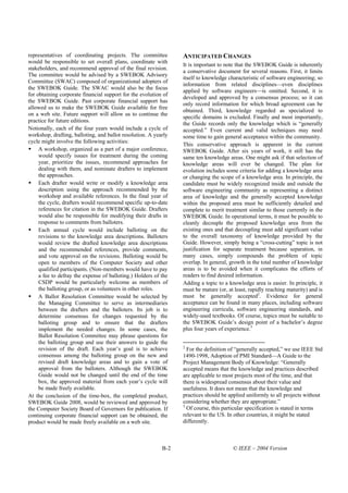 representatives of coordinating projects. The committee          ANTICIPATED CHANGES
would be responsible to set overall plans, coordinate with
                                                                 It is important to note that the SWEBOK Guide is inherently
stakeholders, and recommend approval of the final revision.
                                                                 a conservative document for several reasons. First, it limits
The committee would be advised by a SWEBOK Advisory
                                                                 itself to knowledge characteristic of software engineering; so
Committee (SWAC) composed of organizational adopters of
                                                                 information from related disciplines—even disciplines
the SWEBOK Guide. The SWAC would also be the focus
                                                                 applied by software engineers—is omitted. Second, it is
for obtaining corporate financial support for the evolution of
                                                                 developed and approved by a consensus process; so it can
the SWEBOK Guide. Past corporate financial support has
                                                                 only record information for which broad agreement can be
allowed us to make the SWEBOK Guide available for free
                                                                 obtained. Third, knowledge regarded as specialized to
on a web site. Future support will allow us to continue the
                                                                 specific domains is excluded. Finally and most importantly,
practice for future editions.
                                                                 the Guide records only the knowledge which is “generally
Notionally, each of the four years would include a cycle of      accepted.” Even current and valid techniques may need
workshop, drafting, balloting, and ballot resolution. A yearly   some time to gain general acceptance within the community.
cycle might involve the following activities:
                                                                 This conservative approach is apparent in the current
     A workshop, organized as a part of a major conference,      SWEBOK Guide. After six years of work, it still has the
     would specify issues for treatment during the coming        same ten knowledge areas. One might ask if that selection of
     year, prioritize the issues, recommend approaches for       knowledge areas will ever be changed. The plan for
     dealing with them, and nominate drafters to implement       evolution includes some criteria for adding a knowledge area
     the approaches.                                             or changing the scope of a knowledge area. In principle, the
     Each drafter would write or modify a knowledge area         candidate must be widely recognized inside and outside the
     description using the approach recommended by the           software engineering community as representing a distinct
     workshop and available references. In the final year of     area of knowledge and the generally accepted knowledge
     the cycle, drafters would recommend specific up-to-date     within the proposed area must be sufficiently detailed and
     references for citation in the SWEBOK Guide. Drafters       complete to merit treatment similar to those currently in the
     would also be responsible for modifying their drafts in     SWEBOK Guide. In operational terms, it must be possible to
     response to comments from balloters.                        cleanly decouple the proposed knowledge area from the
     Each annual cycle would include balloting on the            existing ones and that decoupling must add significant value
     revisions to the knowledge area descriptions. Balloters     to the overall taxonomy of knowledge provided by the
     would review the drafted knowledge area descriptions        Guide. However, simply being a “cross-cutting” topic is not
     and the recommended references, provide comments,           justification for separate treatment because separation, in
     and vote approval on the revisions. Balloting would be      many cases, simply compounds the problem of topic
     open to members of the Computer Society and other           overlap. In general, growth in the total number of knowledge
     qualified participants. (Non-members would have to pay      areas is to be avoided when it complicates the efforts of
     a fee to defray the expense of balloting.) Holders of the   readers to find desired information.
     CSDP would be particularly welcome as members of            Adding a topic to a knowledge area is easier. In principle, it
     the balloting group, or as volunteers in other roles.       must be mature (or, at least, rapidly reaching maturity) and is
     A Ballot Resolution Committee would be selected by          must be generally accepted2. Evidence for general
     the Managing Committee to serve as intermediaries           acceptance can be found in many places, including software
     between the drafters and the balloters. Its job is to       engineering curricula, software engineering standards, and
     determine consensus for changes requested by the            widely-used textbooks. Of course, topics must be suitable to
     balloting group and to ensure that the drafters             the SWEBOK Guide’s design point of a bachelor’s degree
     implement the needed changes. In some cases, the            plus four years of experience.3
     Ballot Resolution Committee may phrase questions for
     the balloting group and use their answers to guide the
                                                                 2
     revision of the draft. Each year’s goal is to achieve         For the definition of “generally accepted,” we use IEEE Std
     consensus among the balloting group on the new and          1490-1998, Adoption of PMI Standard—A Guide to the
     revised draft knowledge areas and to gain a vote of         Project Management Body of Knowledge: “Generally
     approval from the balloters. Although the SWEBOK            accepted means that the knowledge and practices described
     Guide would not be changed until the end of the time        are applicable to most projects most of the time, and that
     box, the approved material from each year’s cycle will      there is widespread consensus about their value and
     be made freely available.                                   usefulness. It does not mean that the knowledge and
At the conclusion of the time-box, the completed product,        practices should be applied uniformly to all projects without
SWEBOK Guide 2008, would be reviewed and approved by             considering whether they are appropriate.”
                                                                 3
the Computer Society Board of Governors for publication. If        Of course, this particular specification is stated in terms
continuing corporate financial support can be obtained, the      relevant to the US. In other countries, it might be stated
product would be made freely available on a web site.            differently.



                                                           B-2                         © IEEE – 2004 Version
 