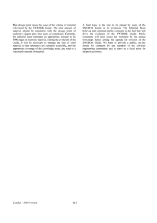 That design point raises the issue of the volume of material    A final topic is the role to be played by users of the
referenced by the SWEBOK Guide. The total amount of             SWEBOK Guide in its evolution. The Editorial Team
material should be consistent with the design point of          believes that continual public comment is the fuel that will
bachelor’s degree plus four years of experience. Currently,     drive the evolution of the SWEBOK Guide. Public
the editorial team estimates an appropriate amount to be        comments will raise issues for treatment by the annual
5000 pages of textbook material. During the evolution of the    workshop, hence setting the agenda for revision of the
Guide, it will be necessary to manage the lists of cited        SWEBOK Guide. We hope to provide a public, on-line
material so that references are currently accessible, provide   forum for comment by any member of the software
appropriate coverage of the knowledge areas, and total to a     engineering community and to serve as a focal point for
reasonable amount of material.                                  adoption activities.




© IEEE – 2004 Version                                     B-3
 