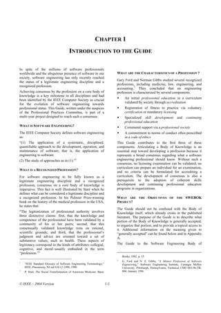 CHAPTER 1
                                       INTRODUCTION TO THE GUIDE

In spite of the millions of software professionals
worldwide and the ubiquitous presence of software in our                    WHAT ARE THE CHARACTERISTICS OF A PROFESSION ?
society, software engineering has only recently reached
                                                                            Gary Ford and Norman Gibbs studied several recognized
the status of a legitimate engineering discipline and a
recognized profession.                                                      professions, including medicine, law, engineering, and
                                                                            accounting.3 They concluded that an engineering
Achieving consensus by the profession on a core body of                     profession is characterized by several components:
knowledge is a key milestone in all disciplines and had
                                                                                  An initial professional education in a curriculum
been identified by the IEEE Computer Society as crucial
for the evolution of software engineering towards                                 validated by society through accreditation
professional status. This Guide, written under the auspices                       Registration of fitness to practice via voluntary
of the Professional Practices Committee, is part of a                             certification or mandatory licensing
multi-year project designed to reach such a consensus.                            Specialized skill development           and    continuing
                                                                                  professional education
WHAT IS SOFTWARE ENGINEERING?                                                     Communal support via a professional society
The IEEE Computer Society defines software engineering                            A commitment to norms of conduct often prescribed
as:                                                                               in a code of ethics
“(1) The application of a systematic, disciplined,                          This Guide contributes to the first three of these
quantifiable approach to the development, operation, and                    components. Articulating a Body of Knowledge is an
maintenance of software; that is, the application of                        essential step toward developing a profession because it
engineering to software.                                                    represents a broad consensus regarding what a software
(2) The study of approaches as in (1).”1                                    engineering professional should know. Without such a
                                                                            consensus, no licensing examination can be validated, no
                                                                            curriculum can prepare an individual for an examination,
WHAT IS A RECOGNIZED PROFESSION?
                                                                            and no criteria can be formulated for accrediting a
For software engineering to be fully known as a                             curriculum. The development of consensus is also a
legitimate engineering discipline and a recognized                          prerequisite to the adoption of coherent skills
profession, consensus on a core body of knowledge is                        development and continuing professional education
imperative. This fact is well illustrated by Starr when he                  programs in organizations.
defines what can be considered a legitimate discipline and
a recognized profession. In his Pulitzer Prize-winning                      WHAT ARE          THE     OBJECTIVES     OF   THE    SWEBOK
book on the history of the medical profession in the USA,                   PROJECT?
he states that:
                                                                            The Guide should not be confused with the Body of
“The legitimization of professional authority involves                      Knowledge itself, which already exists in the published
three distinctive claims: first, that the knowledge and                     literature. The purpose of the Guide is to describe what
competence of the professional have been validated by a                     portion of the Body of Knowledge is generally accepted,
community of his or her peers; second, that this                            to organize that portion, and to provide a topical access to
consensually validated knowledge rests on rational,                         it. Additional information on the meaning given to
scientific grounds; and third, that the professional’s                      “generally accepted” can be found below and in Appendix
judgment and advice are oriented toward a set of                            A.
substantive values, such as health. These aspects of
legitimacy correspond to the kinds of attributes–collegial,                 The Guide to the Software Engineering Body of
cognitive, and moral–usually embodied in the term
“profession.”2
                                                                                Books, 1982. p. 15.
                                                                            3
1
                                                                                G. Ford and N. E. Gibbs, “A Mature Profession of Software
    “IEEE Standard Glossary of Software Engineering Terminology,”               Engineering,” Software Engineering Institute, Carnegie Mellon
    IEEE, Piscataway, NJ std 610.12-1990, 1990.                                 University, Pittsburgh, Pennsylvania, Technical CMU/SEI-96-TR-
2
    P. Starr, The Social Transformation of American Medicine: Basic             004, January 1996.



© IEEE – 2004 Version                                                 1-1
 