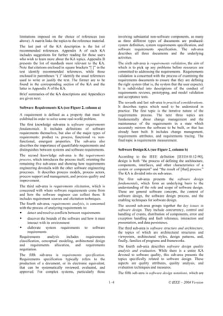 limitations imposed on the choice of references (see                 involving substantial non-software components, as many
above). A matrix links the topics to the reference material.         as three different types of documents are produced:
The last part of the KA description is the list of                   system definition, system requirements specification, and
recommended references. Appendix A of each KA                        software requirements specification. The sub-area
includes suggestions for further reading for those users             describes all three documents and the underlying
who wish to learn more about the KA topics. Appendix B               activities.
presents the list of standards most relevant to the KA.              The sixth sub-area is requirements validation, the aim of
Note that citations enclosed in square brackets “[ ]” in the         which is to pick up any problems before resources are
text identify recommended references, while those                    committed to addressing the requirements. Requirements
enclosed in parentheses “( )” identify the usual references          validation is concerned with the process of examining the
used to write or justify the text. The former are to be              requirements documents to ensure that they are defining
found in the corresponding section of the KA and the                 the right system (that is, the system that the user expects).
latter in Appendix A of the KA.                                      It is subdivided into descriptions of the conduct of
Brief summaries of the KA descriptions and Appendices                requirements reviews, prototyping, and model validation
are given next.                                                      and acceptance tests.
                                                                     The seventh and last sub-area is practical considerations.
Software Requirements KA (see Figure 2, column a)                    It describes topics which need to be understood in
                                                                     practice. The first topic is the iterative nature of the
A requirement is defined as a property that must be                  requirements process. The next three topics are
exhibited in order to solve some real-world problem.                 fundamentally about change management and the
The first knowledge sub-area is software requirements                maintenance of the requirements in a state which
fundamentals. It includes definitions of software                    accurately mirrors the software to be built, or that has
requirements themselves, but also of the major types of              already been built. It includes change management,
requirements: product vs. process, functional vs. non-               requirements attributes, and requirements tracing. The
functional, emergent properties. The sub-area also                   final topic is requirements measurement.
describes the importance of quantifiable requirements and
distinguishes between systems and software requirements.             Software Design KA (see Figure 2, column b)
The second knowledge sub-area is the requirements                    According to the IEEE definition [IEEE610.12-90],
process, which introduces the process itself, orienting the          design is both “the process of defining the architecture,
remaining five sub-areas and showing how requirements                components, interfaces, and other characteristics of a
engineering dovetails with the other software engineering            system or component” and “the result of [that] process.”
processes. It describes process models, process actors,              The KA is divided into six sub-areas.
process support and management, and process quality and
improvement.                                                         The first sub-area presents the software design
                                                                     fundamentals, which form an underlying basis to the
The third sub-area is requirements elicitation, which is             understanding of the role and scope of software design.
concerned with where software requirements come from                 These are general software concepts, the context of
and how the software engineer can collect them. It                   software design, the software design process, and the
includes requirement sources and elicitation techniques.             enabling techniques for software design.
The fourth sub-area, requirements analysis, is concerned
                                                                     The second sub-area groups together the key issues in
with the process of analyzing requirements to:
                                                                     software design. They include concurrency, control and
     detect and resolve conflicts between requirements               handling of events, distribution of components, error and
      discover the bounds of the software and how it must            exception handling and fault tolerance, interaction and
      interact with its environment                                  presentation, and data persistence.
      elaborate system requirements to software                      The third sub-area is software structure and architecture,
      requirements                                                   the topics of which are architectural structures and
Requirements         analysis    includes    requirements            viewpoints, architectural styles, design patterns, and,
classification, conceptual modeling, architectural design            finally, families of programs and frameworks.
and requirements allocation, and requirements                        The fourth sub-area describes software design quality
negotiation.                                                         analysis and evaluation. While there is a entire KA
The fifth sub-area is requirements specification.                    devoted to software quality, this sub-area presents the
Requirements specification typically refers to the                   topics specifically related to software design. These
production of a document, or its electronic equivalent,              aspects are quality attributes, quality analysis, and
that can be systematically reviewed, evaluated, and                  evaluation techniques and measures.
approved. For complex systems, particularly those                    The fifth sub-area is software design notations, which are

                                                               1–4                                      © IEEE – 2004 Version
 