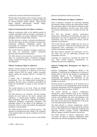 divided into structural and behavioral descriptions.                 practical considerations and the test activities.
The last sub-area describes software design strategies and
methods. First, general strategies are described, followed           Software Maintenance (see Figure 2, column e)
by function-oriented design methods, object-oriented
design methods, data-structure centered design,                      Once in operation, anomalies are uncovered, operating
component-based design, and others.                                  environments change, and new user requirements surface.
                                                                     The maintenance phase of the lifecycle commences upon
                                                                     delivery but maintenance activities occur much earlier.
Software Construction KA (see Figure 2, column c)                    The Software Maintenance KA is divided into four sub-
Software construction refers to the detailed creation of             areas.
working, meaningful software through a combination of                The first one presents software maintenance
coding, verification, unit testing, integration testing, and         fundamentals: definitions and terminology, the nature of
debugging. The KA includes three sub-areas.                          maintenance, the need for maintenance, the majority of
The first sub-area is software construction fundamentals.            maintenance costs, the evolution of software, and the
The first three topics are basic principles of construction:         categories of maintenance.
minimizing complexity, anticipating change, and                      The second sub-area groups together the key issues in
constructing for verification. The last topic discusses              software maintenance. These are the technical issues, the
standards for construction.                                          management issues, maintenance cost estimation, and
The second sub-area describes managing construction.                 software maintenance measurement.
The topics are construction models, construction                     The third sub-area describes the maintenance process.
planning, and construction measurement.                              The topics here are the maintenance processes and
The third sub-area covers practical considerations. The              maintenance activities.
topics are construction design, construction languages,              Techniques for maintenance constitute the fourth sub-
coding, construction testing, reuse, construction quality,           area. These include program comprehension, re-
and integration.                                                     engineering, and reverse engineering.

Software Testing (see Figure 2, column d)                            Software Configuration Management (see Figure 3,
                                                                     column f)
Software Testing consists of the dynamic verification of
the behavior of a program on a finite set of test cases,             Software Configuration Management (SCM) is the
suitably selected from the usually infinite executions               discipline of identifying the configuration of software at
domain, against the expected behavior. It includes five              distinct points in time for the purpose of systematically
sub-areas.                                                           controlling changes to the configuration and of
It begins with a description of software testing                     maintaining the integrity and traceability of the
fundamentals. First, the testing-related terminology is              configuration throughout the system life cycle. This KA
presented, then key issues of testing are described, and             includes six sub-areas.
finally the relationship of testing to other activities is           The first sub-area is management of the SCM process. It
covered.                                                             covers the topics of the organizational context for SCM,
The second sub-area is test levels. These are divided                constraints and guidance for SCM, planning for SCM, the
between the targets of the tests and the objectives of the           SCM plan itself, and surveillance of SCM.
tests.                                                               The second sub-area is software configuration
The third sub-area is test techniques. The first category            identification, which identifies items to be controlled,
includes the tests based on the tester’s intuition and               establishes identification schemes for the items and their
experience. A second group comprises specification-                  versions, and establishes the tools and techniques to be
based techniques, followed by code-based techniques,                 used in acquiring and managing controlled items. The
fault-based techniques, usage-based techniques, and                  first topics in this sub-area are identification of the items
techniques relative to the nature of the application. A              to be controlled and the software library.
discussion of how to select and combine the appropriate              The third sub-area is software configuration control,
techniques is also presented.                                        which is the management of changes during the software
The fourth sub-area covers test related measures. The                life cycle. The topics are: first, requesting, evaluating, and
measures are grouped into those related to the evaluation            approving software changes; second, implementing
of the program under test and the evaluation of the tests            software changes; and third, deviations, and waivers.
performed.                                                           The fourth sub-area is software configuration status
The last sub-area describes the test process, and includes           accounting. Its topics are software configuration status
                                                                     information and software configuration status reporting.


© IEEE – 2004 Version                                          1-5
 