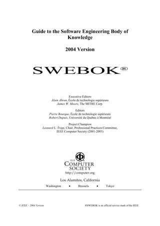 Guide to the Software Engineering Body of
                           Knowledge

                                      2004 Version



           SWEBOK®

                                        Executive Editors
                           Alain Abran, École de technologie supérieure
                               James W. Moore, The MITRE Corp.

                                             Editors
                          Pierre Bourque, École de technologie supérieure
                          Robert Dupuis, Université du Québec à Montréal

                                      Project Champion
                   Leonard L. Tripp, Chair, Professional Practices Committee,
                             IEEE Computer Society (2001-2003)




                                      http://computer.org

                                  Los Alamitos, California
                        Washington       •      Brussels       •       Tokyo




© IEEE – 2004 Version                                ®SWEBOK is an official service mark of the IEEE
 