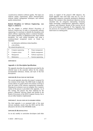 considerations related to software quality. The topics are            users), in support of the project’s fifth objective, the
software quality requirements, defect characterization,               fourth appendix rates each topic with one of a set of
software quality management techniques, and software                  pedagogical categories commonly attributed to Benjamin
quality measurement.                                                  Bloom. The concept is that educational objectives can be
                                                                      classified into six categories representing increasing
Related Disciplines     OF   Software Engineering       (see          depth: knowledge, comprehension, application, analysis,
Figure 3, column k)                                                   synthesis, and evaluation. Results of this exercise for all
                                                                      KAs can be found in Appendix D. This Appendix must
The last chapter is entitled Related Disciplines of                   not, however, be viewed as a definitive classification, but
Software Engineering. In order to circumscribe software               much more as a starting point.
engineering, it is necessary to identify the disciplines with
which software engineering shares a common boundary.
This chapter identifies, in alphabetical order, these related
disciplines. For each related discipline, and using a
consensus-based recognized source as found, are
identified:
     an informative definition (when feasible);
     a list of KAs.
The related disciplines are:
     Computer engineering              Project management
     Computer science                  Quality management
     Management                        Software ergonomics
     Mathematics                       Systems engineering

APPENDICES

Appendix A. KA Description Specifications
The appendix describes the specifications provided by the
editorial team to the associate editors for the content,
recommended references, format, and style of the KA
descriptions.

APPENDIX B. EVOLUTION OF THE GUIDE
The second appendix describes the project’s proposal for
the evolution of the Guide. The 2004 Guide is simply the
current edition of a guide which will continue evolving to
meet the needs of the software engineering community.
Planning for evolution is not yet complete, but a tentative
outline of the process is provided in this appendix. As of
this writing, this process has been endorsed by the
project’s Industrial Advisory Board and briefed to the
Board of Governors of the IEEE Computer Society, but is
not yet either funded or implemented.

APPENDIX C. ALLOCATION OF STANDARDS TO KAS
The third appendix is an annotated table of the most
relevant standards, mostly from the IEEE and the ISO,
allocated to the KAs of the SWEBOK Guide.

APPENDIX D. BLOOM RATINGS
As an aid, notably to curriculum developers (and other


© IEEE – 2004 Version                                           1-7
 