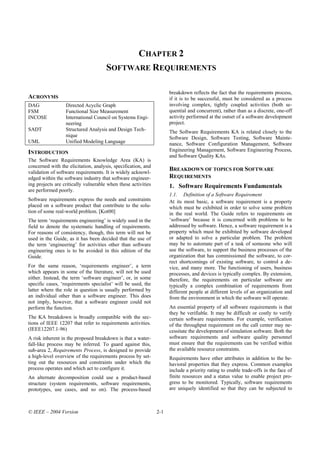 CHAPTER 2
                                      SOFTWARE REQUIREMENTS

                                                                     breakdown reflects the fact that the requirements process,
ACRONYMS                                                             if it is to be successful, must be considered as a process
DAG               Directed Acyclic Graph                             involving complex, tightly coupled activities (both se-
FSM               Functional Size Measurement                        quential and concurrent), rather than as a discrete, one-off
INCOSE            International Council on Systems Engi-             activity performed at the outset of a software development
                  neering                                            project.
SADT              Structured Analysis and Design Tech-               The Software Requirements KA is related closely to the
                  nique                                              Software Design, Software Testing, Software Mainte-
UML               Unified Modeling Language                          nance, Software Configuration Management, Software
INTRODUCTION                                                         Engineering Management, Software Engineering Process,
                                                                     and Software Quality KAs.
The Software Requirements Knowledge Area (KA) is
concerned with the elicitation, analysis, specification, and
validation of software requirements. It is widely acknowl-
                                                                     BREAKDOWN OF TOPICS FOR SOFTWARE
edged within the software industry that software engineer-           REQUIREMENTS
ing projects are critically vulnerable when these activities         1. Software Requirements Fundamentals
are performed poorly.
                                                                     1.1. Definition of a Software Requirement
Software requirements express the needs and constraints              At its most basic, a software requirement is a property
placed on a software product that contribute to the solu-            which must be exhibited in order to solve some problem
tion of some real-world problem. [Kot00]                             in the real world. The Guide refers to requirements on
The term ‘requirements engineering’ is widely used in the            ‘software’ because it is concerned with problems to be
field to denote the systematic handling of requirements.             addressed by software. Hence, a software requirement is a
For reasons of consistency, though, this term will not be            property which must be exhibited by software developed
used in the Guide, as it has been decided that the use of            or adapted to solve a particular problem. The problem
the term ‘engineering’ for activities other than software            may be to automate part of a task of someone who will
engineering ones is to be avoided in this edition of the             use the software, to support the business processes of the
Guide.                                                               organization that has commissioned the software, to cor-
                                                                     rect shortcomings of existing software, to control a de-
For the same reason, ‘requirements engineer’, a term                 vice, and many more. The functioning of users, business
which appears in some of the literature, will not be used            processes, and devices is typically complex. By extension,
either. Instead, the term ‘software engineer’, or, in some           therefore, the requirements on particular software are
specific cases, ‘requirements specialist’ will be used, the          typically a complex combination of requirements from
latter where the role in question is usually performed by            different people at different levels of an organization and
an individual other than a software engineer. This does              from the environment in which the software will operate.
not imply, however, that a software engineer could not
perform the function.                                                An essential property of all software requirements is that
                                                                     they be verifiable. It may be difficult or costly to verify
The KA breakdown is broadly compatible with the sec-                 certain software requirements. For example, verification
tions of IEEE 12207 that refer to requirements activities.           of the throughput requirement on the call center may ne-
(IEEE12207.1-96)                                                     cessitate the development of simulation software. Both the
A risk inherent in the proposed breakdown is that a water-           software requirements and software quality personnel
fall-like process may be inferred. To guard against this,            must ensure that the requirements can be verified within
sub-area 2, Requirements Process, is designed to provide             the available resource constraints.
a high-level overview of the requirements process by set-            Requirements have other attributes in addition to the be-
ting out the resources and constraints under which the               havioral properties that they express. Common examples
process operates and which act to configure it.                      include a priority rating to enable trade-offs in the face of
An alternate decomposition could use a product-based                 finite resources and a status value to enable project pro-
structure (system requirements, software requirements,               gress to be monitored. Typically, software requirements
prototypes, use cases, and so on). The process-based                 are uniquely identified so that they can be subjected to



© IEEE – 2004 Version                                          2-1
 