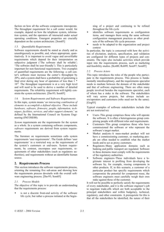 faction on how all the software components interoperate.                    ning of a project and continuing to be refined
The throughput requirement for a call center would, for                     throughout the life cycle
example, depend on how the telephone system, informa-                       identifies software requirements as configuration
tion system, and the operators all interacted under actual                  items, and manages them using the same software
operating conditions. Emergent properties are crucially                     configuration management practices as other prod-
dependent on the system architecture. [Som05]                               ucts of the software life cycle processes
                                                                            needs to be adapted to the organization and project
1.5. Quantifiable Requirements                                              context
Software requirements should be stated as clearly and as              In particular, the topic is concerned with how the activi-
unambiguously as possible, and, where appropriate, quan-              ties of elicitation, analysis, specification, and validation
titatively. It is important to avoid vague and unverifiable           are configured for different types of projects and con-
requirements which depend for their interpretation on                 straints. The topic also includes activities which provide
subjective judgment (‘The software shall be reliable’;                input into the requirements process, such as marketing
‘The software shall be user-friendly’). This is particularly          and feasibility studies. [Kot00; Rob99; Som97; Som05]
important for non-functional requirements. Two examples
of quantified requirements are the following: a call cen-             2.2. Process Actors
ter's software must increase the center’s throughput by               This topic introduces the roles of the people who partici-
20%; and a system shall have a probability of generating a            pate in the requirements process. This process is funda-
fatal error during any hour of operation of less than 1 *             mentally interdisciplinary, and the requirements specialist
10-8. The throughput requirement is at a very high level              needs to mediate between the domain of the stakeholder
and will need to be used to derive a number of detailed               and that of software engineering. There are often many
requirements. The reliability requirement will tightly con-           people involved besides the requirements specialist, each
strain the system architecture. [Dav93; Som05]                        of whom has a stake in the software. The stakeholders
                                                                      will vary across projects, but always include us-
1.6. System Requirements and Software Requirements                    ers/operators and customers (who need not be the same).
In this topic, system means ‘an interacting combination of            [Gog93]
elements to accomplish a defined objective. These include
hardware, software, firmware, people, information, tech-              Typical examples of software stakeholders include (but
niques, facilities, services, and other support elements,’ as         are not restricted to):
defined by the International Council on Systems Engi-                       Users–This group comprises those who will operate
neering (INCOSE00).                                                         the software. It is often a heterogeneous group com-
System requirements are the requirements for the system                     prising people with different roles and requirements.
as a whole. In a system containing software components,                     Customers–This group comprises those who have
software requirements are derived from system require-                      commissioned the software or who represent the
ments.                                                                      software’s target market.
                                                                            Market analysts–A mass-market product will not
The literature on requirements sometimes calls system                       have a commissioning customer, so marketing peo-
requirements ‘user requirements’. The Guide defines ‘user                   ple are often needed to establish what the market
requirements’ in a restricted way as the requirements of                    needs and to act as proxy customers.
the system’s customers or end-users. System require-                        Regulators–Many application domains such as
ments, by contrast, encompass user requirements, re-                        banking and public transport are regulated. Software
quirements of other stakeholders (such as regulatory au-                    in these domains must comply with the requirements
thorities), and requirements without an identifiable human                  of the regulatory authorities.
source.                                                                     Software engineers–These individuals have a le-
                                                                            gitimate interest in profiting from developing the
2. Requirements Process                                                     software by, for example, reusing components in
This section introduces the software requirements process,                  other products. If, in this scenario, a customer of a
orienting the remaining five sub-areas and showing how                      particular product has specific requirements which
the requirements process dovetails with the overall soft-                   compromise the potential for component reuse, the
ware engineering process. [Dav93; Som05]                                    software engineers must carefully weigh their own
                                                                            stake against those of the customer.
2.1. Process Models                                                   It will not be possible to perfectly satisfy the requirements
The objective of this topic is to provide an understanding            of every stakeholder, and it is the software engineer’s job
that the requirements process:                                        to negotiate trade-offs which are both acceptable to the
     is not a discrete front-end activity of the software             principal stakeholders and within budgetary, technical,
     life cycle, but rather a process initiated at the begin-         regulatory, and other constraints. A prerequisite for this is
                                                                      that all the stakeholders be identified, the nature of their



© IEEE – 2004 Version                                           2-3
 