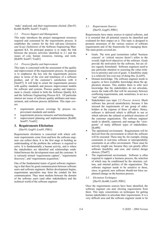 ‘stake’ analyzed, and their requirements elicited. [Dav93;           3.1.    Requirements Sources
Kot00; Rob99; Som97; You01]                                                  [Dav93; Gog93; Pfl01]
2.3. Process Support and Management                                  Requirements have many sources in typical software, and
This topic introduces the project management resources               it is essential that all potential sources be identified and
required and consumed by the requirements process. It                evaluated for their impact on it. This topic is designed to
establishes the context for the first sub-area (Initiation           promote awareness of the various sources of software
and Scope Definition) of the Software Engineering Man-               requirements and of the frameworks for managing them.
agement KA. Its principal purpose is to make the link                The main points covered are:
between the process activities identified in 2.1 and the
                                                                            Goals. The term goal (sometimes called ‘business
issues of cost, human resources, training, and tools.
                                                                            concern’ or ‘critical success factor’) refers to the
[Rob99; Som97; You01]
                                                                            overall, high-level objectives of the software. Goals
2.4. Process Quality and Improvement                                        provide the motivation for the software, but are of-
This topic is concerned with the assessment of the quality                  ten vaguely formulated. Software engineers need to
and improvement of the requirements process. Its purpose                    pay particular attention to assessing the value (rela-
is to emphasize the key role the requirements process                       tive to priority) and cost of goals. A feasibility study
plays in terms of the cost and timeliness of a software                     is a relatively low-cost way of doing this. [Lou95].
product, and of the customer’s satisfaction with it                         Domain knowledge. The software engineer needs to
[Som97]. It will help to orient the requirements process                    acquire, or have available, knowledge about the ap-
with quality standards and process improvement models                       plication domain. This enables them to infer tacit
for software and systems. Process quality and improve-                      knowledge that the stakeholders do not articulate,
ment is closely related to both the Software Quality KA                     assess the trade-offs that will be necessary between
and the Software Engineering Process KA. Of particular                      conflicting requirements, and, sometimes, to act as a
interest are issues of software quality attributes and meas-                ‘user’ champion.
urement, and software process definition. This topic cov-                   Stakeholders (see topic 2.2 Process Actors). Much
ers:                                                                        software has proved unsatisfactory because it has
                                                                            stressed the requirements of one group of stake-
     requirements process coverage by process im-                           holders at the expense of those of others. Hence,
     provement standards and models                                         software is delivered which is difficult to use or
     requirements process measures and benchmarking                         which subverts the cultural or political structures of
     improvement planning and implementation [Kot00;                        the customer organization. The software engineer
     Som97; You01]                                                          needs to identify, represent, and manage the ‘view-
3. Requirements Elicitation                                                 points’ of many different types of stakeholders.
                                                                            [Kot00].
    [Dav93; Gog93; Lou95; Pfl01]                                            The operational environment. Requirements will be
Requirements elicitation is concerned with where soft-                      derived from the environment in which the software
ware requirements come from and how the software engi-                      will be executed. These may be, for example, timing
neer can collect them. It is the first stage in building an                 constraints in real-time software or interoperability
understanding of the problem the software is required to                    constraints in an office environment. These must be
solve. It is fundamentally a human activity, and is where                   actively sought out, because they can greatly affect
the stakeholders are identified and relationships estab-                    software feasibility and cost, and restrict design
lished between the development team and the customer. It                    choices. [Tha97]
is variously termed ‘requirements capture’, ‘requirements                   The organizational environment. Software is often
discovery’, and ‘requirements acquisition.’                                 required to support a business process, the selection
                                                                            of which may be conditioned by the structure, cul-
One of the fundamental tenets of good software engineer-                    ture, and internal politics of the organization. The
ing is that there be good communication between software                    software engineer needs to be sensitive to these,
users and software engineers. Before development begins,                    since, in general, new software should not force un-
requirements specialists may form the conduit for this                      planned change on the business process.
communication. They must mediate between the domain
of the software users (and other stakeholders) and the               3.2.    Elicitation Techniques
technical world of the software engineer.                                    [Dav93; Kot00; Lou95; Pfl01]
                                                                     Once the requirements sources have been identified, the
                                                                     software engineer can start eliciting requirements from
                                                                     them. This topic concentrates on techniques for getting
                                                                     human stakeholders to articulate their requirements. It is a
                                                                     very difficult area and the software engineer needs to be



                                                               2-4                                        © IEEE – 2004 Version
 